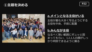 P22
①主題を決める
a.メインとなる主役がいる
b.みんなが主役
主役が最も⼤きく写るようにする
主役を中央、⼿前に配置
なるべく狭い範囲にギュッと固
まってもらい、1⼈1⼈の顔がしっ
かり判別できるように撮る
 