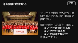 P23
②綺麗に並ばせる
せっかく主題を決めても、適
切に並べられなければ綺麗に
撮れない。
撮影中は忙しいので、事前に
l どこを背景にするか
l どこから撮るか
l どの範囲を撮るか
を決めておく。
 