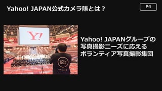 P4
Yahoo! JAPANグループの
写真撮影ニーズに応える
ボランティア写真撮影集団
Yahoo! JAPAN公式カメラ隊とは？
 