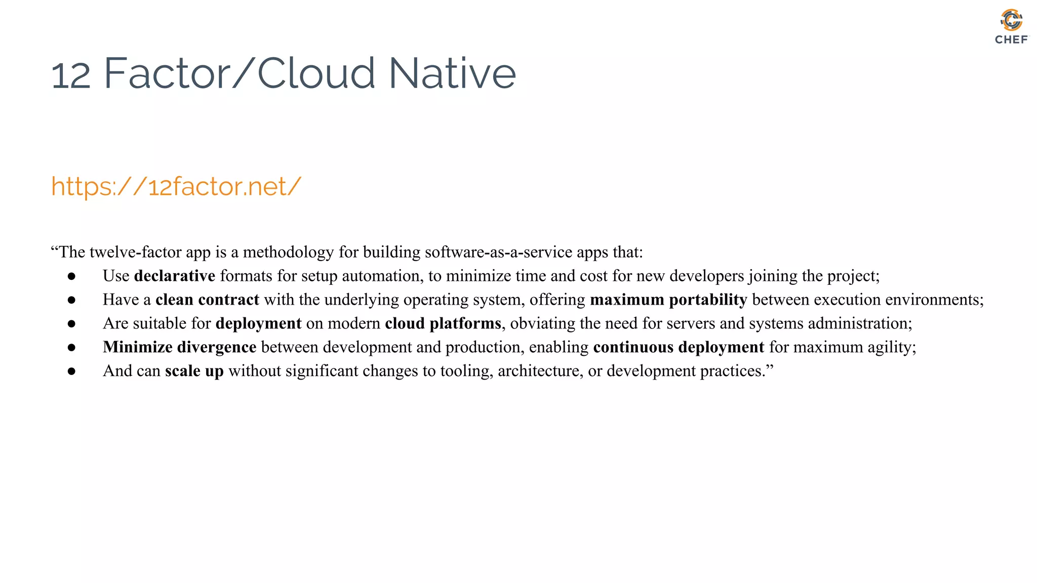 12 Factor/Cloud Native
https://12factor.net/
“The twelve-factor app is a methodology for building software-as-a-service apps that:
● Use declarative formats for setup automation, to minimize time and cost for new developers joining the project;
● Have a clean contract with the underlying operating system, offering maximum portability between execution environments;
● Are suitable for deployment on modern cloud platforms, obviating the need for servers and systems administration;
● Minimize divergence between development and production, enabling continuous deployment for maximum agility;
● And can scale up without significant changes to tooling, architecture, or development practices.”
 