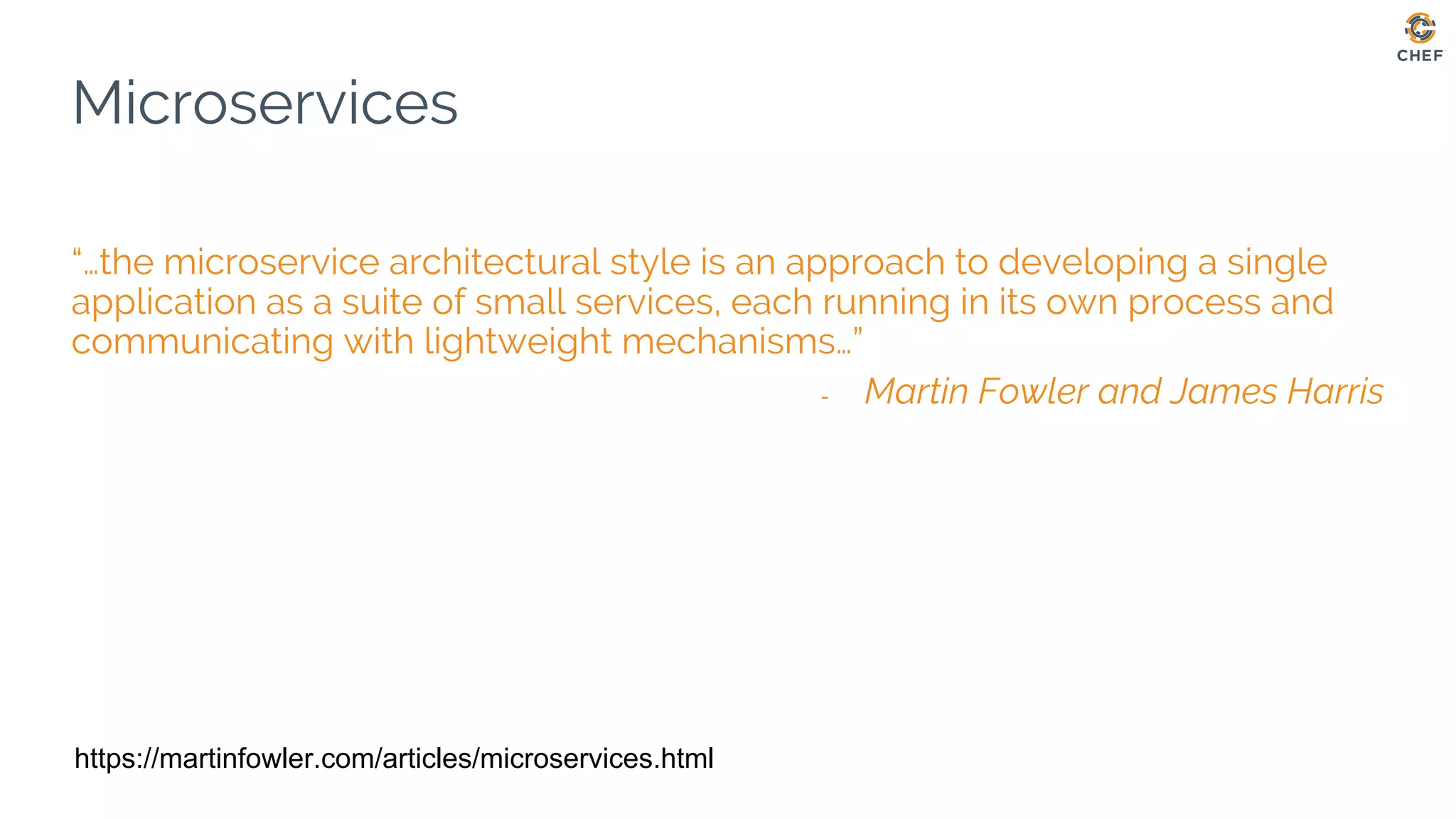 Microservices
“…the microservice architectural style is an approach to developing a single
application as a suite of small services, each running in its own process and
communicating with lightweight mechanisms…”
- Martin Fowler and James Harris
https://martinfowler.com/articles/microservices.html
 