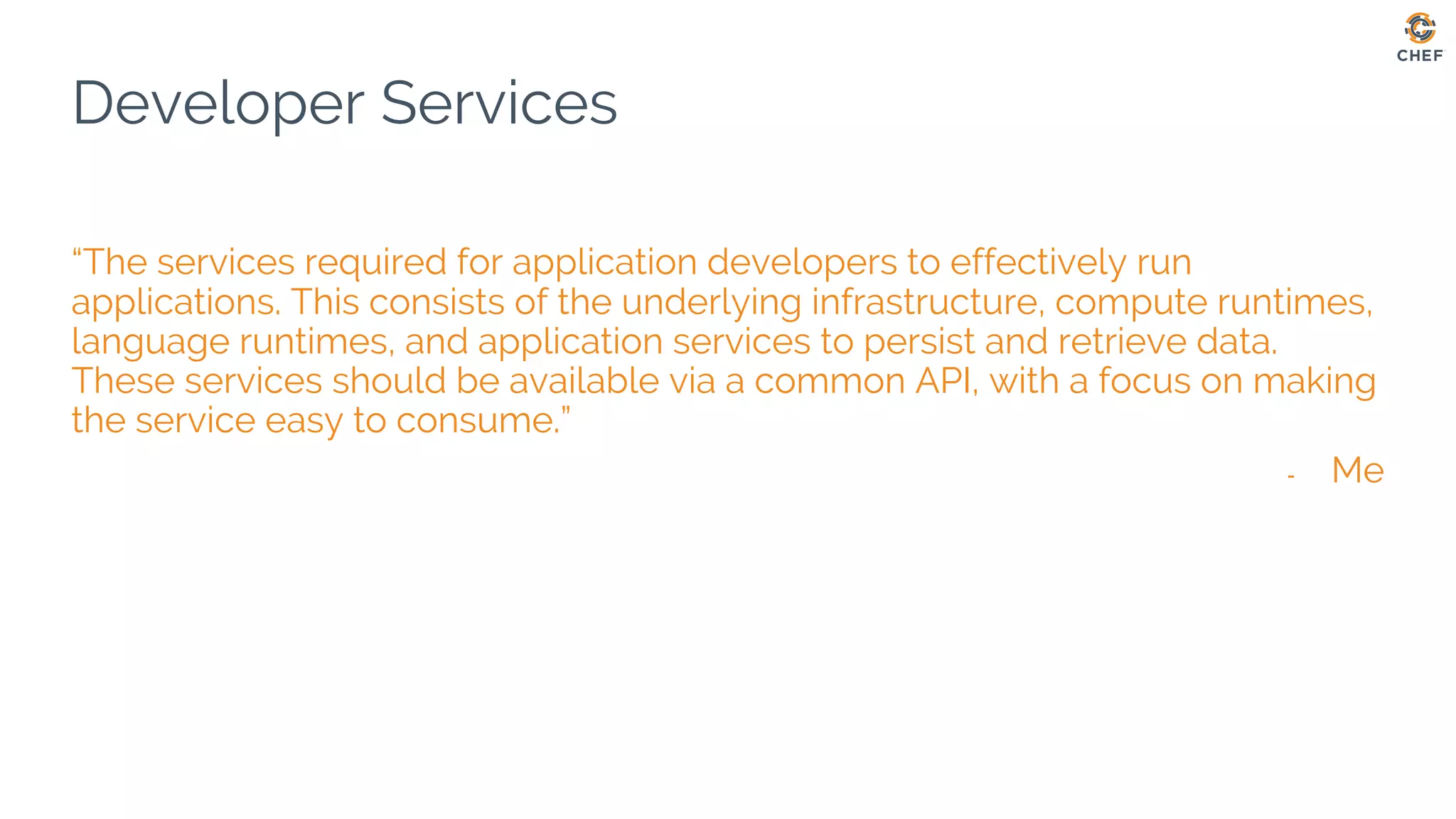 Developer Services
“The services required for application developers to effectively run
applications. This consists of the underlying infrastructure, compute runtimes,
language runtimes, and application services to persist and retrieve data.
These services should be available via a common API, with a focus on making
the service easy to consume.”
- Me
 