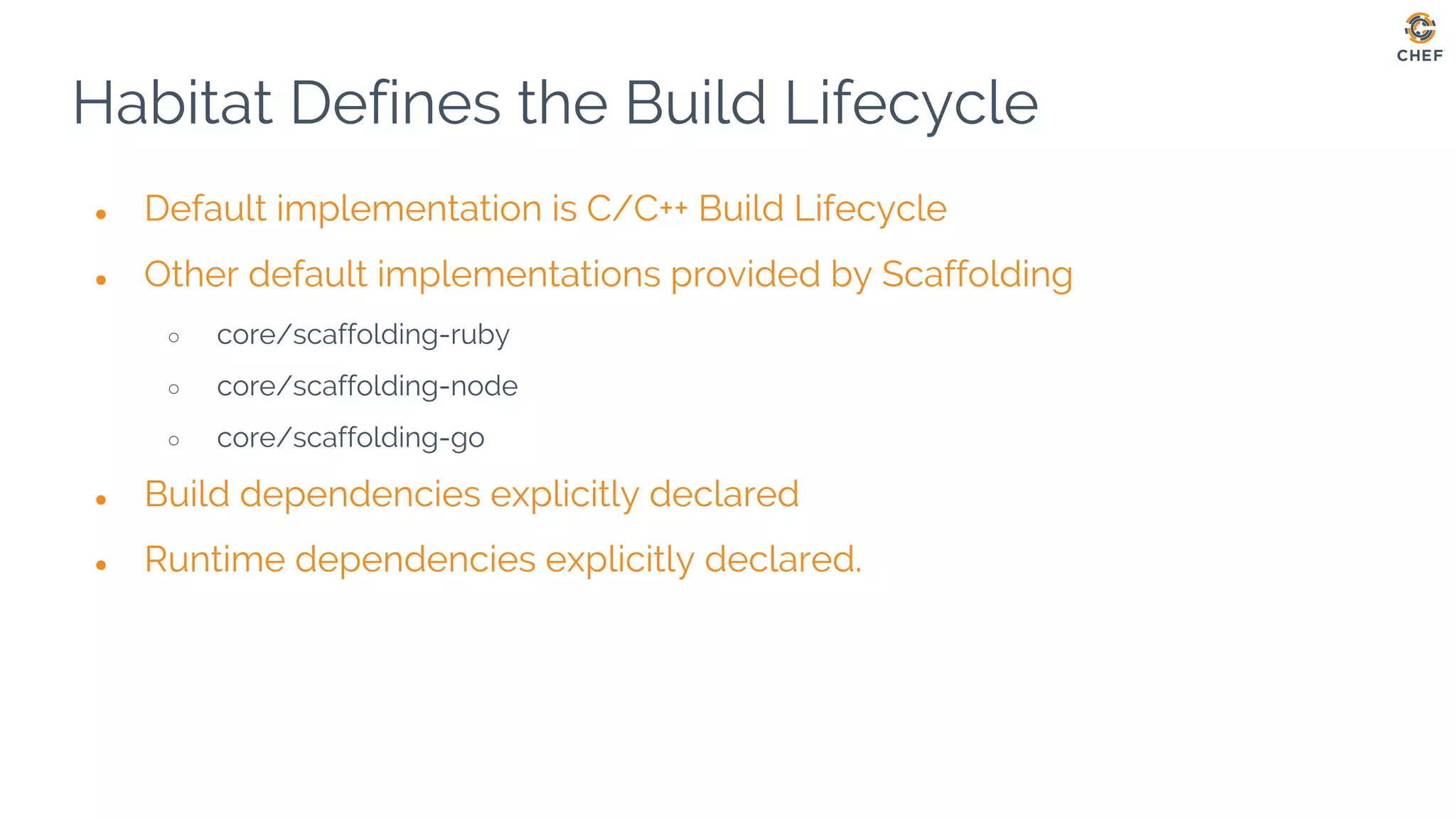Habitat Defines the Build Lifecycle
● Default implementation is C/C++ Build Lifecycle
● Other default implementations provided by Scaffolding
○ core/scaffolding-ruby
○ core/scaffolding-node
○ core/scaffolding-go
● Build dependencies explicitly declared
● Runtime dependencies explicitly declared.
 