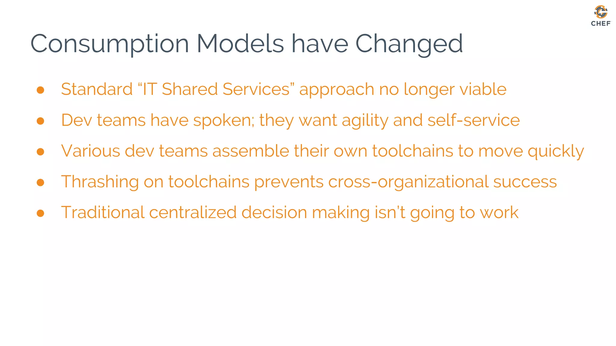 Consumption Models have Changed
● Standard “IT Shared Services” approach no longer viable
● Dev teams have spoken; they want agility and self-service
● Various dev teams assemble their own toolchains to move quickly
● Thrashing on toolchains prevents cross-organizational success
● Traditional centralized decision making isn’t going to work
 