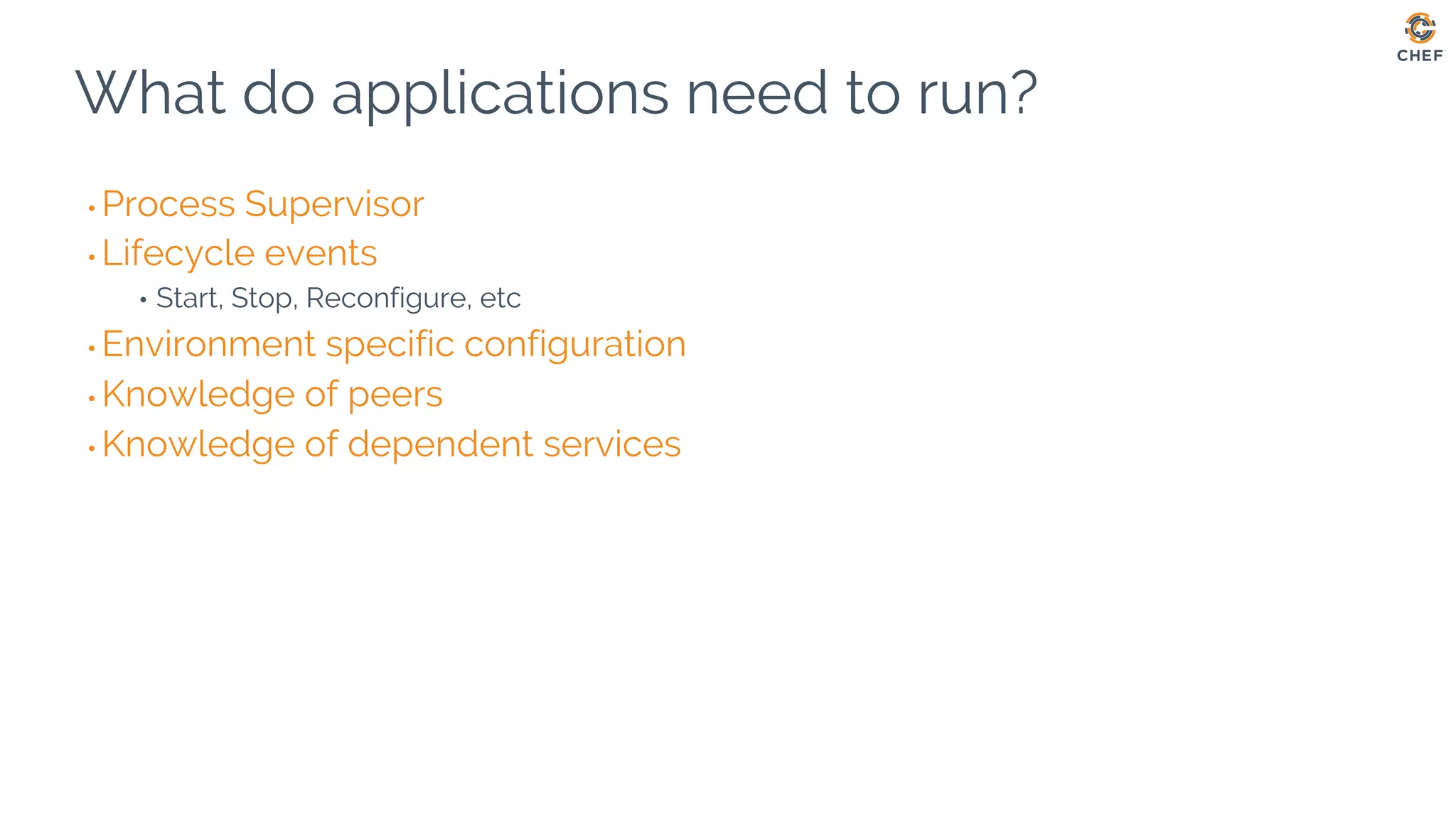 What do applications need to run?
• Process Supervisor
• Lifecycle events
• Start, Stop, Reconfigure, etc
• Environment specific configuration
• Knowledge of peers
• Knowledge of dependent services
 