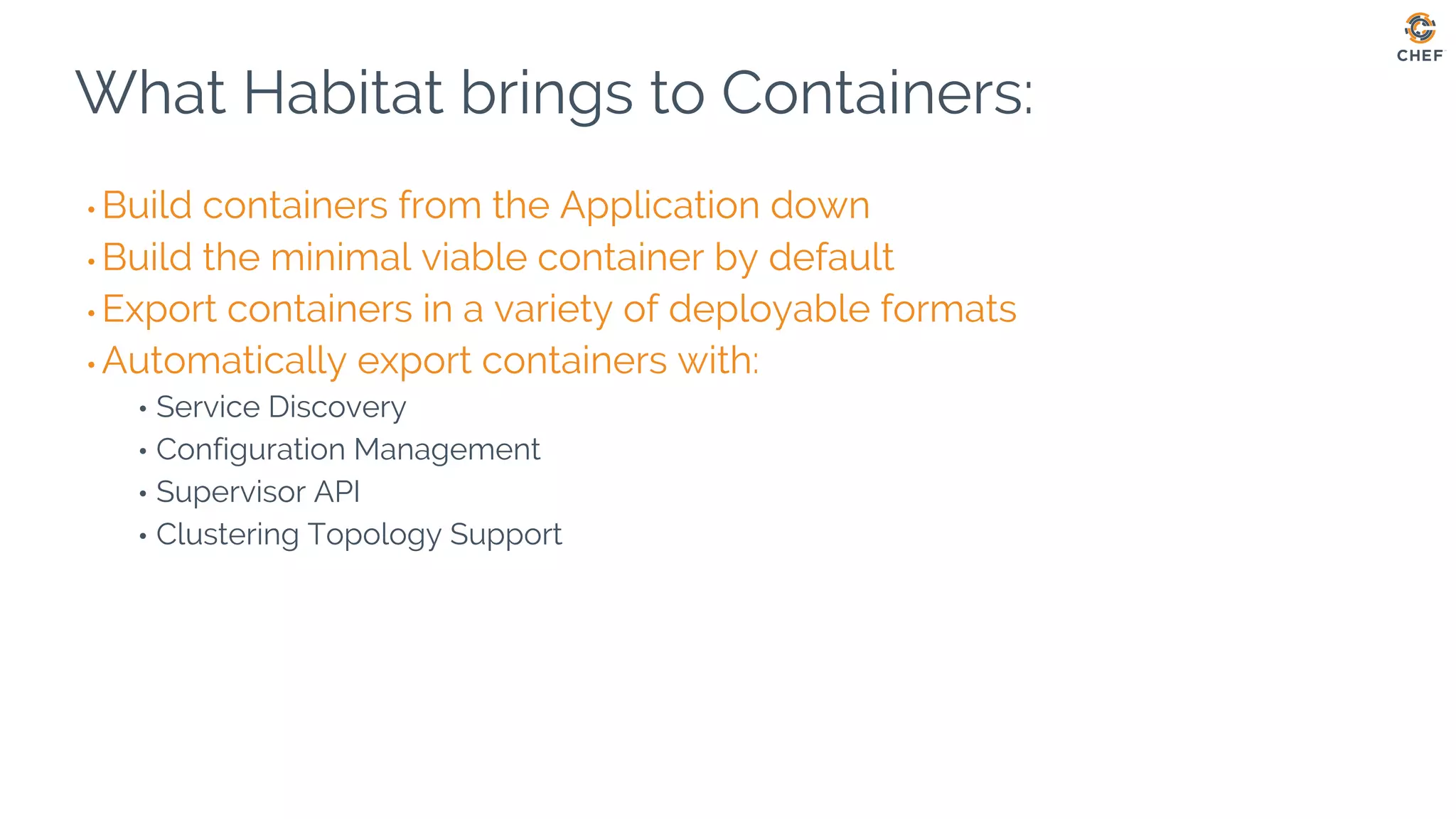 What Habitat brings to Containers:
• Build containers from the Application down
• Build the minimal viable container by default
• Export containers in a variety of deployable formats
• Automatically export containers with:
• Service Discovery
• Configuration Management
• Supervisor API
• Clustering Topology Support
 