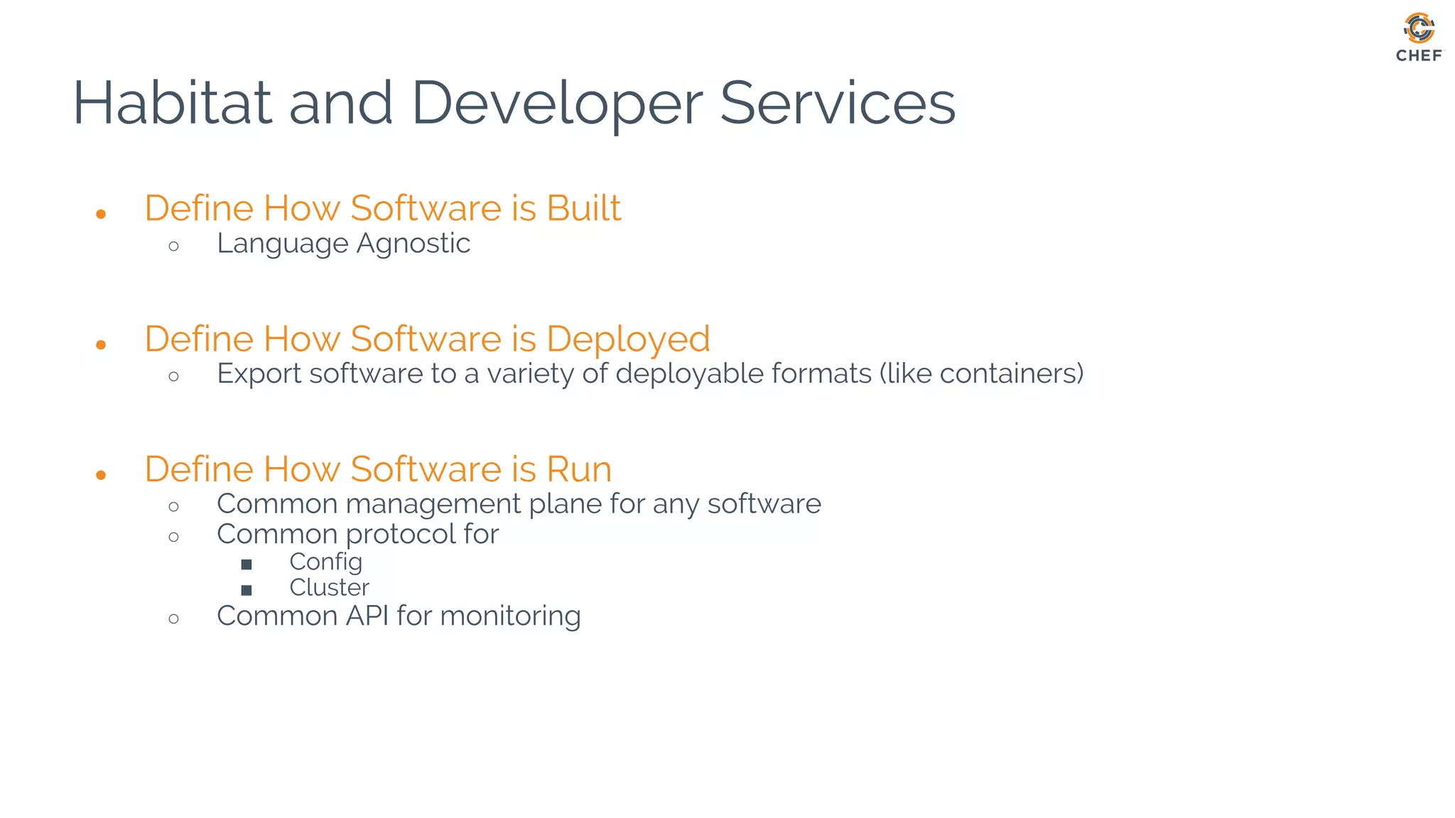 Habitat and Developer Services
● Define How Software is Built
○ Language Agnostic
● Define How Software is Deployed
○ Export software to a variety of deployable formats (like containers)
● Define How Software is Run
○ Common management plane for any software
○ Common protocol for
■ Config
■ Cluster
○ Common API for monitoring
 