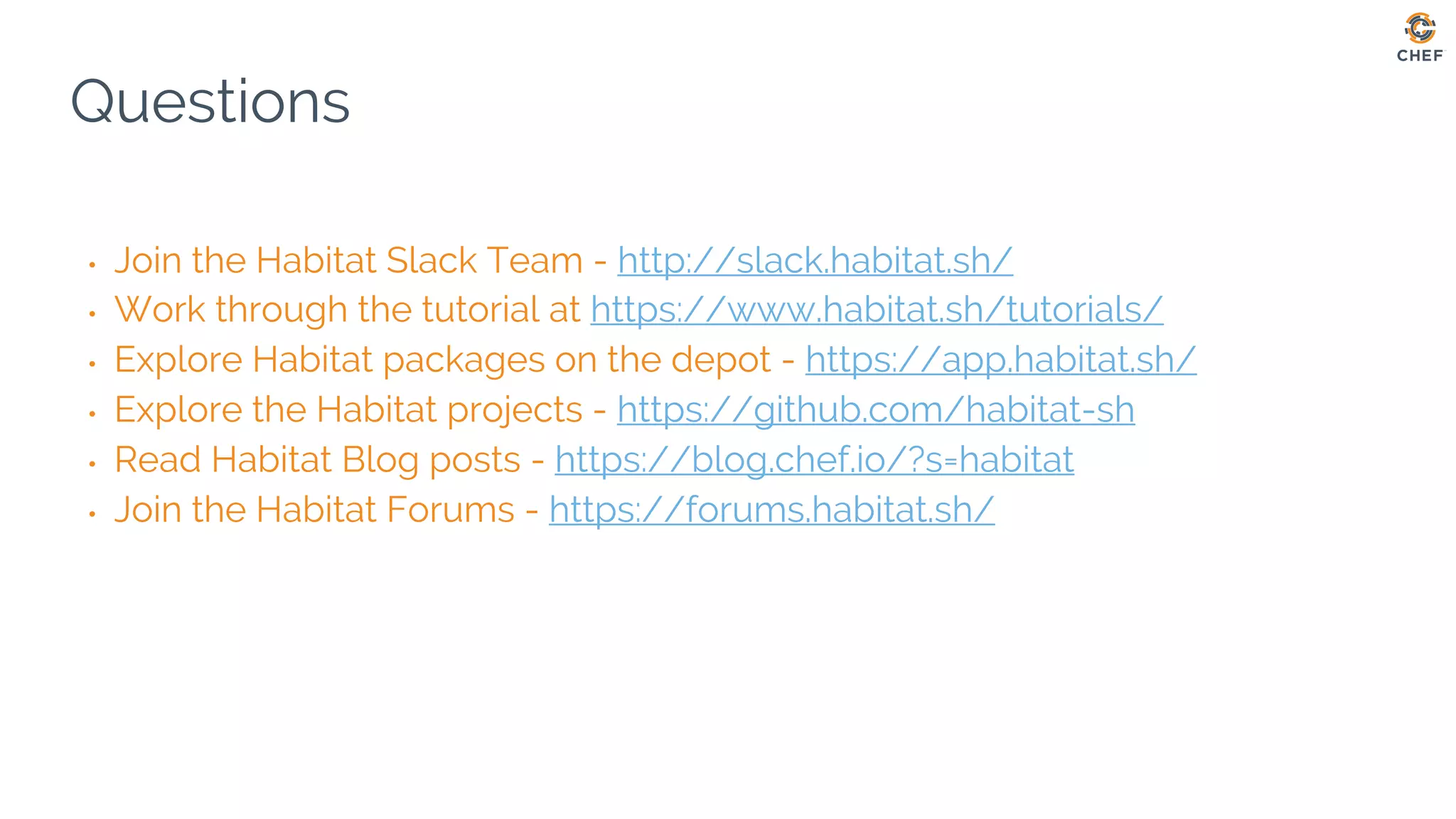Questions
• Join the Habitat Slack Team - http://slack.habitat.sh/
• Work through the tutorial at https://www.habitat.sh/tutorials/
• Explore Habitat packages on the depot - https://app.habitat.sh/
• Explore the Habitat projects - https://github.com/habitat-sh
• Read Habitat Blog posts - https://blog.chef.io/?s=habitat
• Join the Habitat Forums - https://forums.habitat.sh/
 