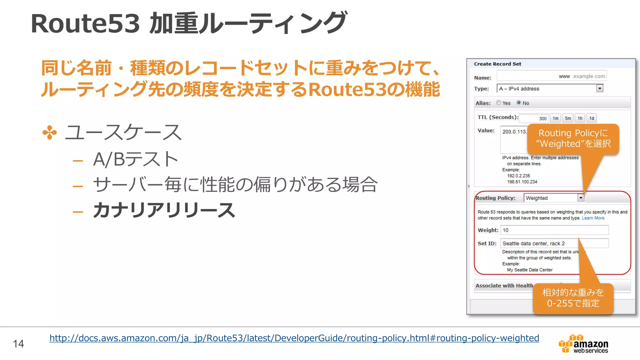 Route53 加重ルーティング
✤ ユースケース
– A/Bテスト
– サーバー毎に性能の偏りがある場合
– カナリアリリース
相対的な重みを
0-255で指定
Routing Policyに
”Weighted”を選択
14
http://docs.aws.amazon.com/ja_jp/Route53/latest/DeveloperGuide/routing-policy.html#routing-policy-weighted
同じ名前・種類のレコードセットに重みをつけて、
ルーティング先の頻度を決定するRoute53の機能
 