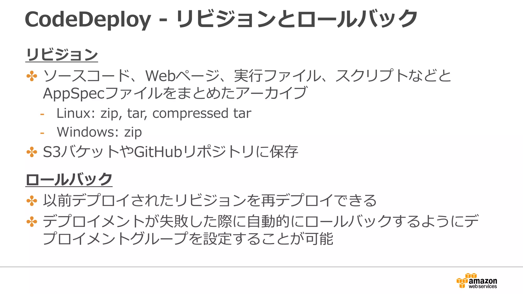 CodeDeploy - リビジョンとロールバック
リビジョン
✤ ソースコード、Webページ、実行ファイル、スクリプトなどと
AppSpecファイルをまとめたアーカイブ
- Linux: zip, tar, compressed tar
- Windows: zip
✤ S3バケットやGitHubリポジトリに保存
ロールバック
✤ 以前デプロイされたリビジョンを再デプロイできる
✤ デプロイメントが失敗した際に自動的にロールバックするようにデ
プロイメントグループを設定することが可能
 