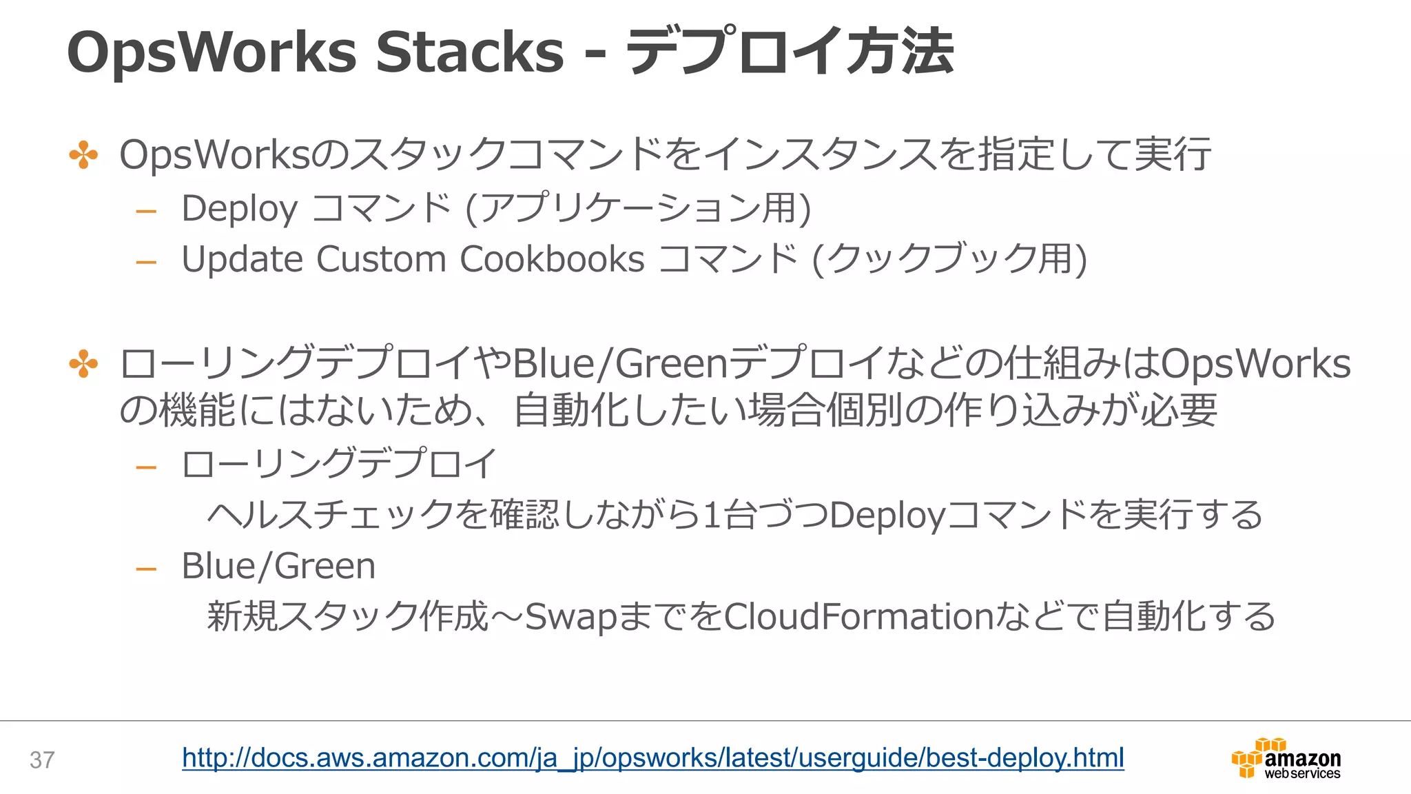 OpsWorks Stacks - デプロイ方法
37 http://docs.aws.amazon.com/ja_jp/opsworks/latest/userguide/best-deploy.html
✤ OpsWorksのスタックコマンドをインスタンスを指定して実行
– Deploy コマンド (アプリケーション用)
– Update Custom Cookbooks コマンド (クックブック用)
✤ ローリングデプロイやBlue/Greenデプロイなどの仕組みはOpsWorks
の機能にはないため、自動化したい場合個別の作り込みが必要
– ローリングデプロイ
ヘルスチェックを確認しながら1台づつDeployコマンドを実行する
– Blue/Green
新規スタック作成〜SwapまでをCloudFormationなどで自動化する
 