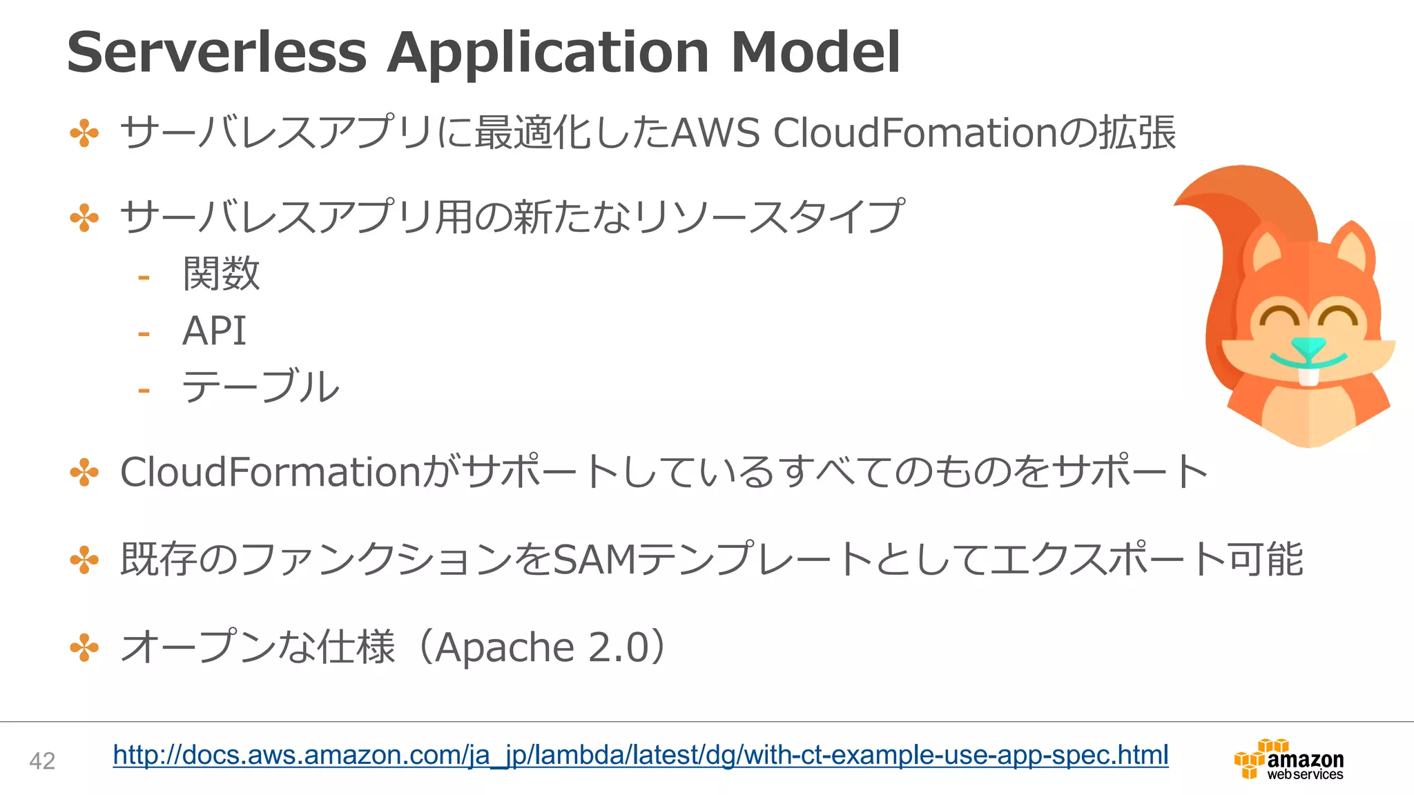 Serverless Application Model
✤ サーバレスアプリに最適化したAWS CloudFomationの拡張
✤ サーバレスアプリ用の新たなリソースタイプ
- 関数
- API
- テーブル
✤ CloudFormationがサポートしているすべてのものをサポート
✤ 既存のファンクションをSAMテンプレートとしてエクスポート可能
✤ オープンな仕様（Apache 2.0）
42 http://docs.aws.amazon.com/ja_jp/lambda/latest/dg/with-ct-example-use-app-spec.html
 