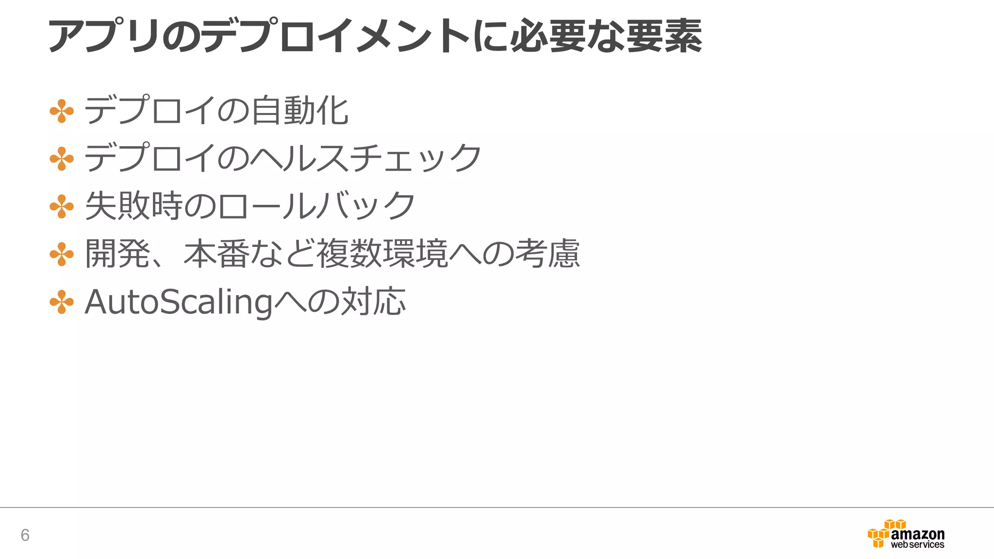 アプリのデプロイメントに必要な要素
✤ デプロイの自動化
✤ デプロイのヘルスチェック
✤ 失敗時のロールバック
✤ 開発、本番など複数環境への考慮
✤ AutoScalingへの対応
6
 