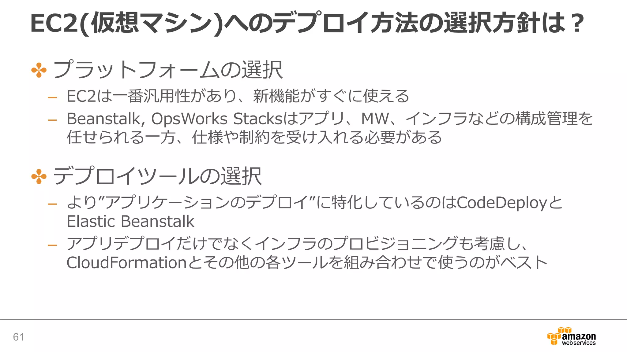 EC2(仮想マシン)へのデプロイ方法の選択方針は？
61
✤ プラットフォームの選択
– EC2は一番汎用性があり、新機能がすぐに使える
– Beanstalk, OpsWorks Stacksはアプリ、MW、インフラなどの構成管理を
任せられる一方、仕様や制約を受け入れる必要がある
✤ デプロイツールの選択
– より”アプリケーションのデプロイ”に特化しているのはCodeDeployと
Elastic Beanstalk
– アプリデプロイだけでなくインフラのプロビジョニングも考慮し、
CloudFormationとその他の各ツールを組み合わせで使うのがベスト
 