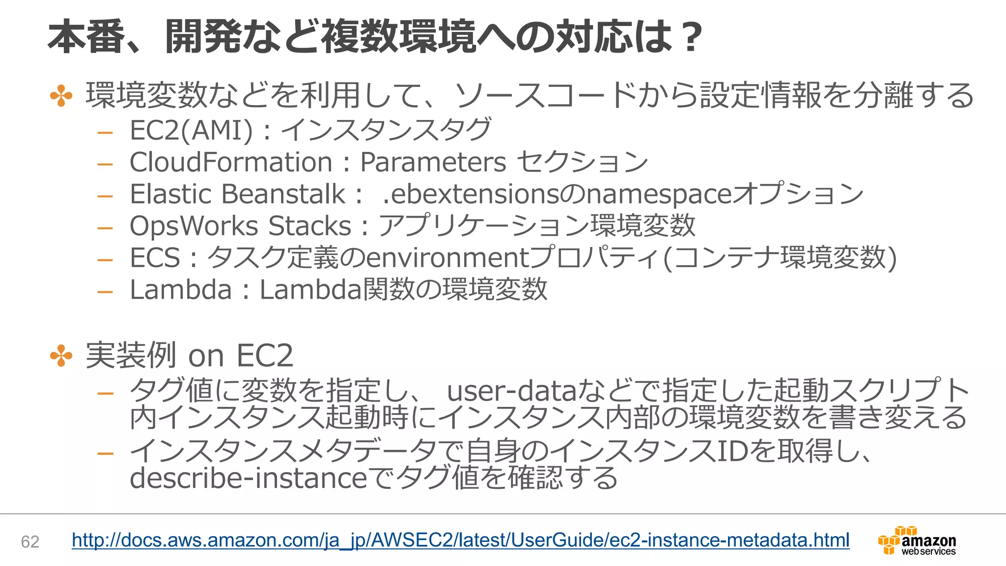 本番、開発など複数環境への対応は？
62
✤ 環境変数などを利用して、ソースコードから設定情報を分離する
– EC2(AMI)：インスタンスタグ
– CloudFormation：Parameters セクション
– Elastic Beanstalk： .ebextensionsのnamespaceオプション
– OpsWorks Stacks：アプリケーション環境変数
– ECS：タスク定義のenvironmentプロパティ(コンテナ環境変数)
– Lambda：Lambda関数の環境変数
✤ 実装例 on EC2
– タグ値に変数を指定し、 user-dataなどで指定した起動スクリプト
内インスタンス起動時にインスタンス内部の環境変数を書き変える
– インスタンスメタデータで自身のインスタンスIDを取得し、
describe-instanceでタグ値を確認する
http://docs.aws.amazon.com/ja_jp/AWSEC2/latest/UserGuide/ec2-instance-metadata.html
 