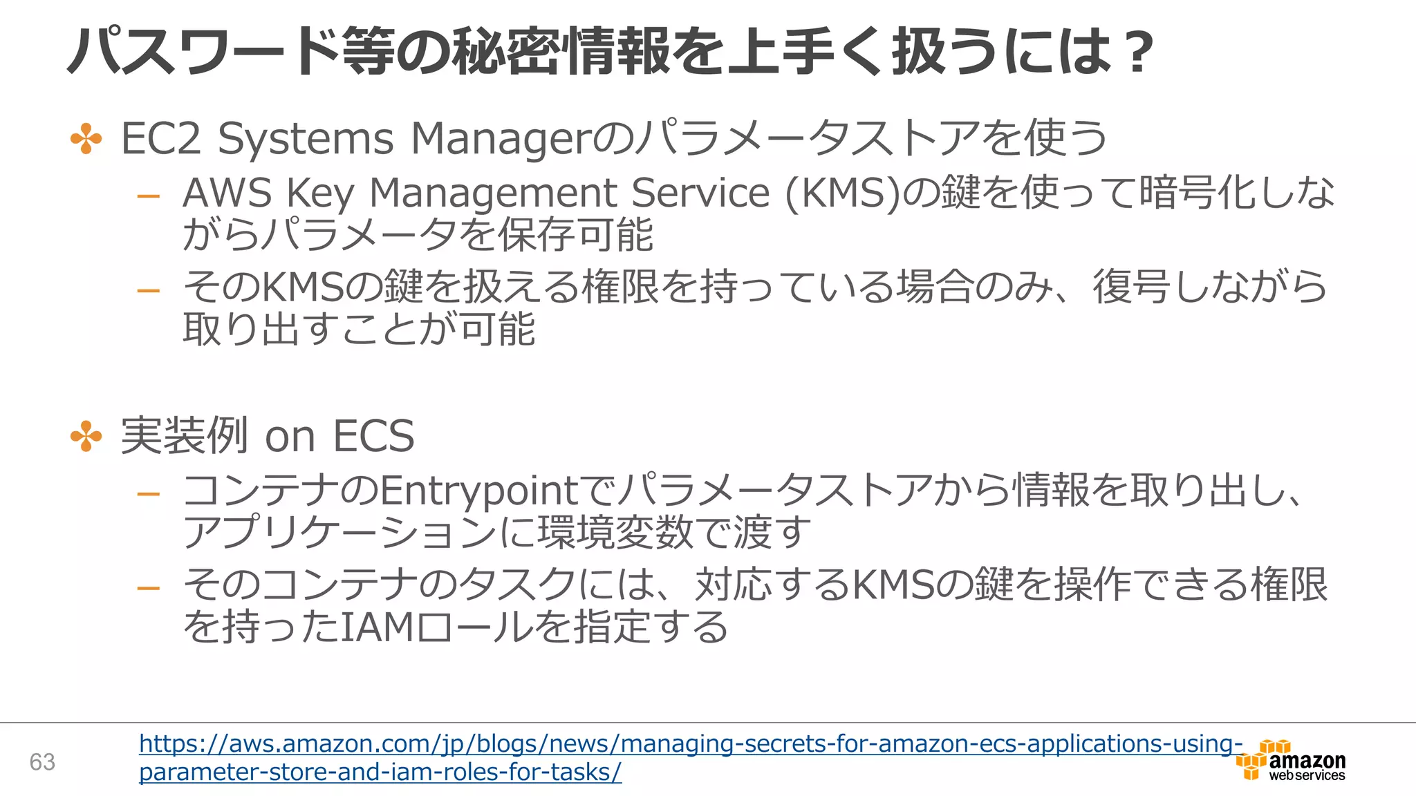 パスワード等の秘密情報を上手く扱うには？
✤ EC2 Systems Managerのパラメータストアを使う
– AWS Key Management Service (KMS)の鍵を使って暗号化しな
がらパラメータを保存可能
– そのKMSの鍵を扱える権限を持っている場合のみ、復号しながら
取り出すことが可能
✤ 実装例 on ECS
– コンテナのEntrypointでパラメータストアから情報を取り出し、
アプリケーションに環境変数で渡す
– そのコンテナのタスクには、対応するKMSの鍵を操作できる権限
を持ったIAMロールを指定する
https://aws.amazon.com/jp/blogs/news/managing-secrets-for-amazon-ecs-applications-using-
parameter-store-and-iam-roles-for-tasks/63
 