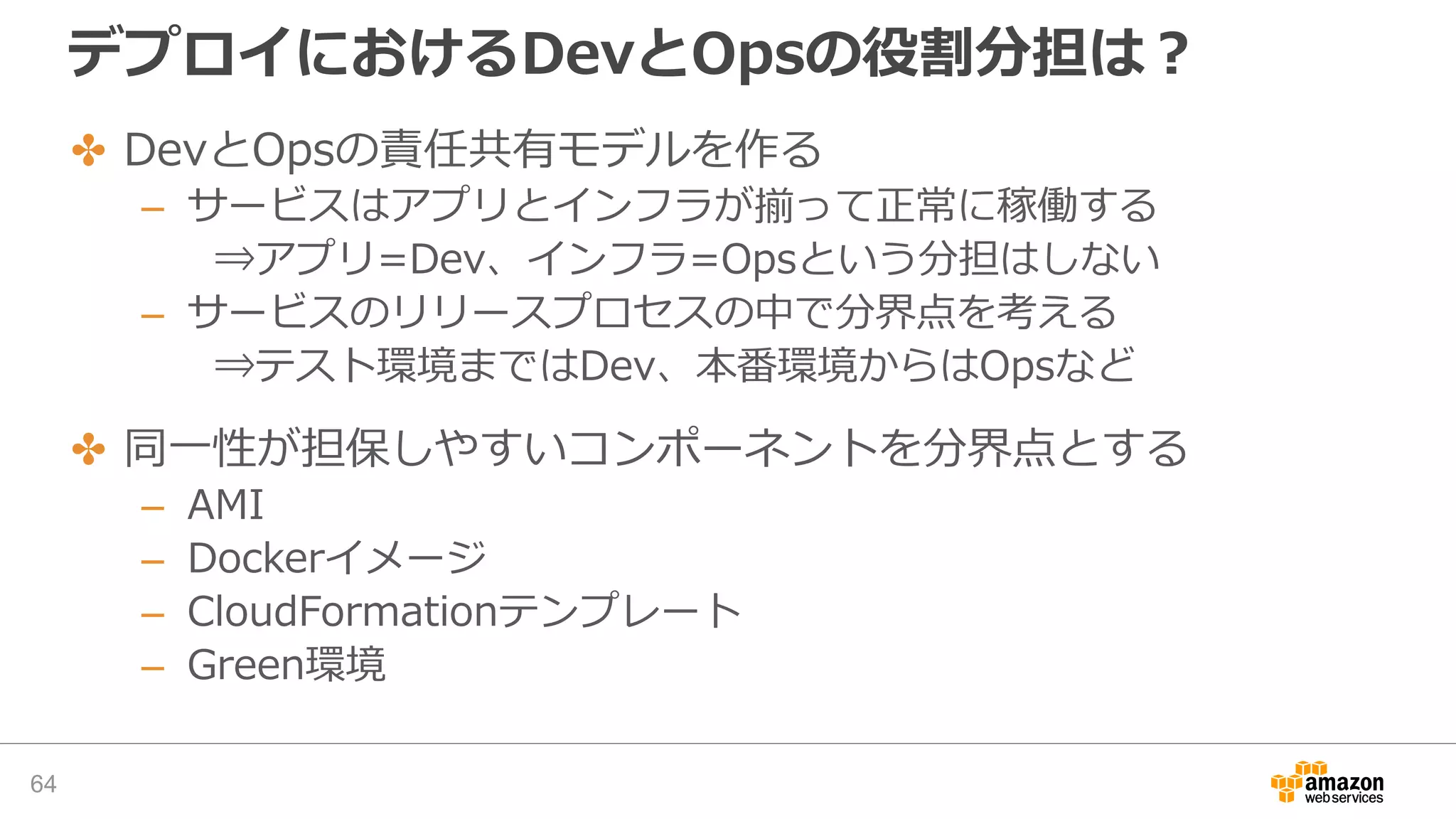 デプロイにおけるDevとOpsの役割分担は？
✤ DevとOpsの責任共有モデルを作る
– サービスはアプリとインフラが揃って正常に稼働する
⇒アプリ=Dev、インフラ=Opsという分担はしない
– サービスのリリースプロセスの中で分界点を考える
⇒テスト環境まではDev、本番環境からはOpsなど
✤ 同一性が担保しやすいコンポーネントを分界点とする
– AMI
– Dockerイメージ
– CloudFormationテンプレート
– Green環境
64
 