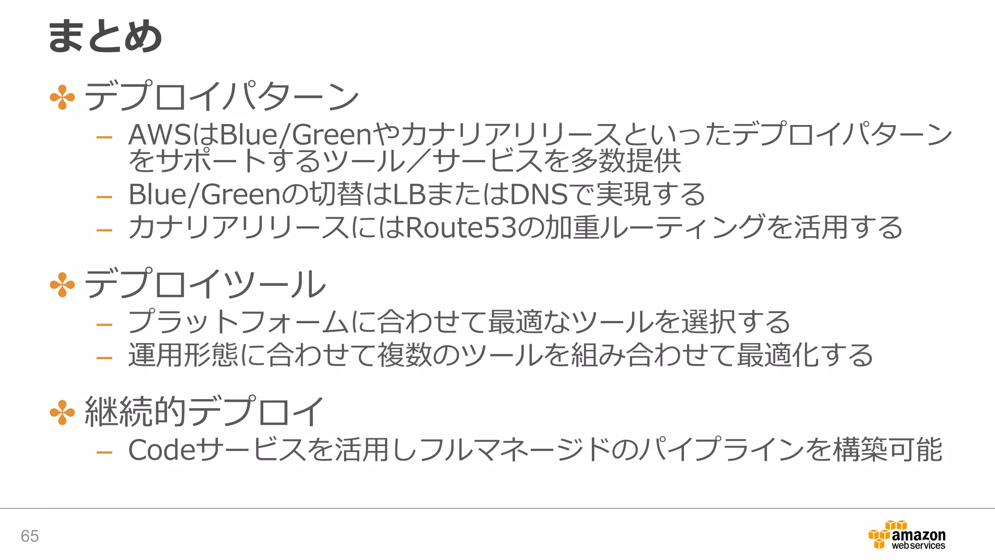 まとめ
✤ デプロイパターン
– AWSはBlue/Greenやカナリアリリースといったデプロイパターン
をサポートするツール／サービスを多数提供
– Blue/Greenの切替はLBまたはDNSで実現する
– カナリアリリースにはRoute53の加重ルーティングを活用する
✤ デプロイツール
– プラットフォームに合わせて最適なツールを選択する
– 運用形態に合わせて複数のツールを組み合わせて最適化する
✤ 継続的デプロイ
– Codeサービスを活用しフルマネージドのパイプラインを構築可能
65
 