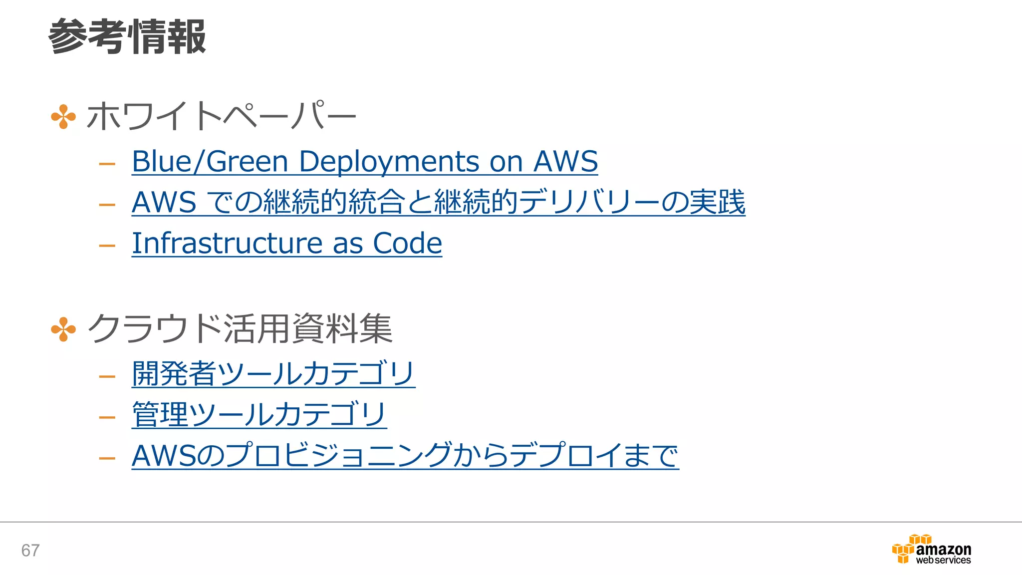 参考情報
✤ ホワイトペーパー
– Blue/Green Deployments on AWS
– AWS での継続的統合と継続的デリバリーの実践
– Infrastructure as Code
✤ クラウド活用資料集
– 開発者ツールカテゴリ
– 管理ツールカテゴリ
– AWSのプロビジョニングからデプロイまで
67
 