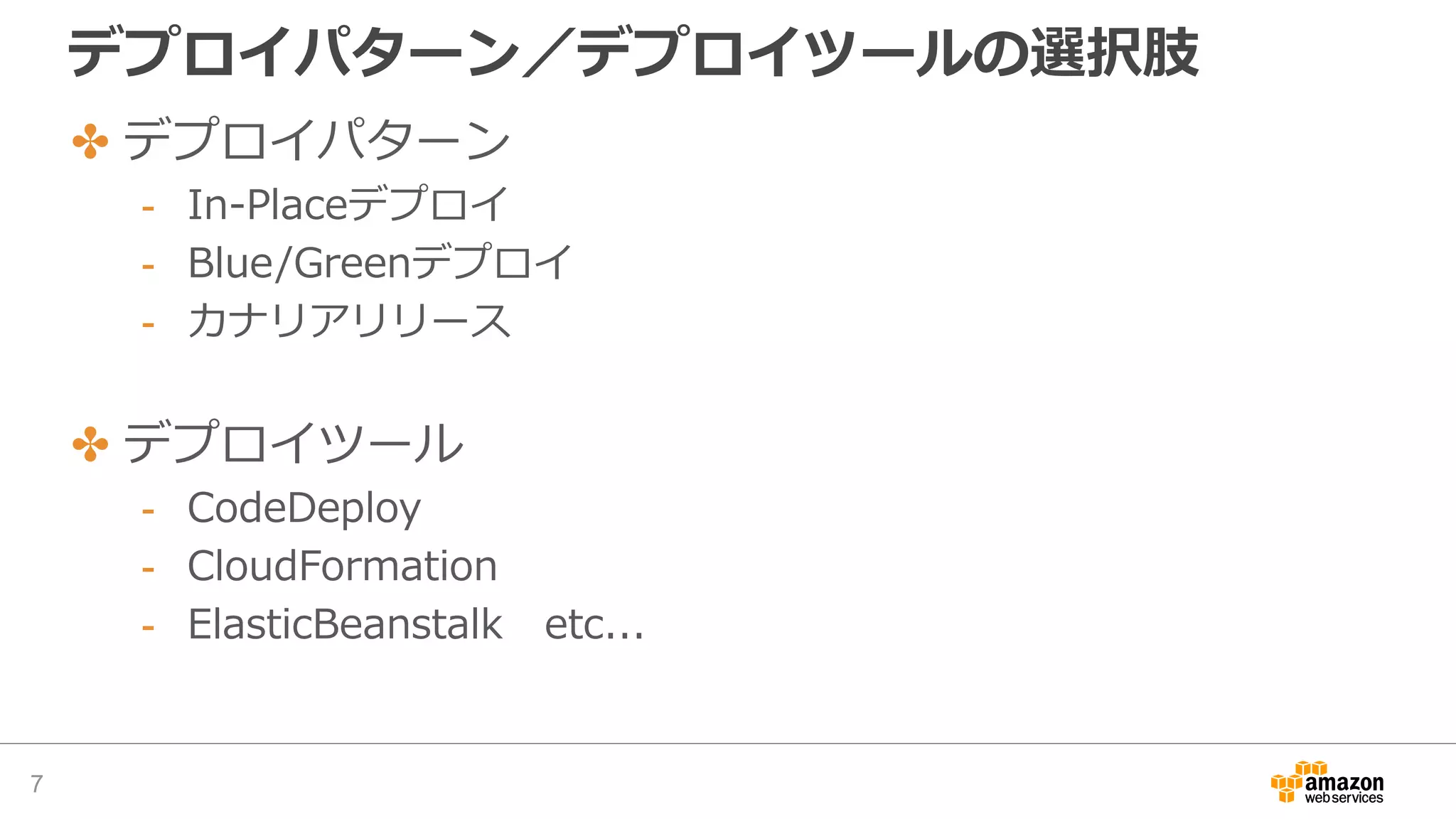 デプロイパターン／デプロイツールの選択肢
✤ デプロイパターン
- In-Placeデプロイ
- Blue/Greenデプロイ
- カナリアリリース
✤ デプロイツール
- CodeDeploy
- CloudFormation
- ElasticBeanstalk etc...
7
 