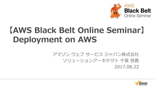 【AWS Black Belt Online Seminar】
Deployment on AWS
アマゾン ウェブ サービス ジャパン株式会社
ソリューションアーキテクト 千葉 悠貴
2017.08.22
 