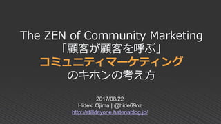 The ZEN of Community Marketing
「顧客が顧客を呼ぶ」
コミュニティマーケティング
のキホンの考え方
2017/08/22
Hideki Ojima | @hide69oz
http://stilldayone.hatenablog.jp/
 