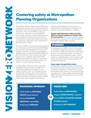 1
Metropolitan Planning Organizations (MPOs) are
a big part of our lives and the regional economy
through the planning and programming decisions
they make. There are 407 MPOs in the U.S.,
one for each urbanized area with 50,000 or
more people. Congress created MPOs to ensure
that expenditures of governmental funds for
transportation projects and programs are based
on continuing, cooperative, and comprehensive
planning across a region.
The role of MPOs is receiving increasing attention
as more people across the country acknowledge
the travesty of preventable loss of lives on our
roadway. Last year, according to the National
Safety Council, an estimated 40,000 people lost
their lives and more than 4 million more were
injured on U.S. roadways. And traffic deaths
disproportionately affect those in communities
of color, low-income communities, youth, the
elderly, and those walking and biking.
In communities across the nation, people are
stepping up to say “enough is enough” and
to shift the paradigms that allow for such
tragedy and pain. Cities are adopting the goal
and principles of Vision Zero, which works to
eliminate all traffic fatalities and severe injuries,
while increasing safe, healthy, equitable mobility
for all. Vision Zero strategies emphasize the
need for political leadership, infrastructure
improvements, and data-driven strategies that
prioritize preventing fatalities on roadways.
Through regional planning, funding, and policy,
MPOs are uniquely positioned to embrace Vision
Zero and save lives. This resource provides examples
from around the country and six recommendations
for MPOs to improve safety outcomes.
Planning
A central power of MPOs comes in their ability
to stimulate a collaborative process to address
issues that no single jurisdiction can tackle alone.
A region’s transportation system is the thread
that connects other regional priorities, such as
economic competitiveness, access to jobs, public
health and safety, environmental qualwity, and
development patterns.
Long range transportation plans
Metropolitan transportation plans identify how
transportation funds are spent and must consider
ten factors including to: “increase the safety of
the transportation system for motorized and non-
motorized users.” How actively and meaningfully
MPOs implement this safety factor in their long-
range plan varies.
Traditional Approach
Traffic deaths are inevitable
Perfect human behavior
Prevent collisions
Individual responsibility
Saving lives is expensive
Vision Zero
Traffic deaths are preventable
Integrate human failing in approach
Prevent fataland severe crashes
Systems approach
Saving lives is NOT EXPENSIVE
VS
Centering safety at Metropolitan
Planning Organizations
 