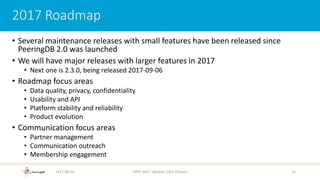 • Several maintenance releases with small features have been released since
PeeringDB 2.0 was launched
• We will have major releases with larger features in 2017
• Next one is 2.3.0, being released 2017-09-06
• Roadmap focus areas
• Data quality, privacy, confidentiality
• Usability and API
• Platform stability and reliability
• Product evolution
• Communication focus areas
• Partner management
• Communication outreach
• Membership engagement
2017-08-24 AfPIF 2017, Abidjan, Côte D'Ivoire 14
2017 Roadmap
 