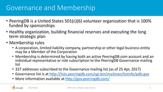 • PeeringDB is a United States 501(c)(6) volunteer organization that is 100%
funded by sponsorships
• Healthy organization, building financial reserves and executing the long
term strategic plan
• Membership rules
• A corporation, limited liability company, partnership or other legal business entity
may be a Member of the Corporation
• Membership is determined by having both an active PeeringDB.com account and an
individual representative or role subscription to the PeeringDB Governance mailing
list
• 327 addresses subscribed to the Governance mailing list (as of 25 Apr, 2017)
• Governance list is at http://lists.peeringdb.com/cgi-bin/mailman/listinfo/pdb-gov
• More information available at http://gov.peeringdb.com/
2017-08-24 AfPIF 2017, Abidjan, Côte D'Ivoire 4
Governance and Membership
 