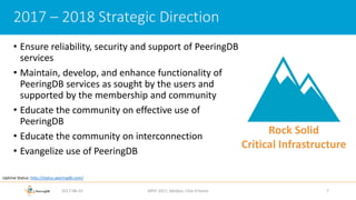 • Ensure reliability, security and support of PeeringDB
services
• Maintain, develop, and enhance functionality of
PeeringDB services as sought by the users and
supported by the membership and community
• Educate the community on effective use of
PeeringDB
• Educate the community on interconnection
• Evangelize use of PeeringDB
2017-08-24 AfPIF 2017, Abidjan, Côte D'Ivoire 7
2017 – 2018 Strategic Direction
Rock Solid
Critical Infrastructure
Uptime Status: http://status.peeringdb.com/
 