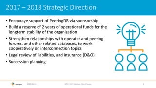 • Encourage support of PeeringDB via sponsorship
• Build a reserve of 2 years of operational funds for the
longterm stability of the organization
• Strengthen relationships with operator and peering
forums, and other related databases, to work
cooperatively on interconnection topics
• Legal review of liabilities, and insurance (D&O)
• Succession planning
2017-08-24 AfPIF 2017, Abidjan, Côte D'Ivoire 8
2017 – 2018 Strategic Direction
 