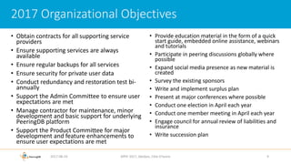 • Obtain contracts for all supporting service
providers
• Ensure supporting services are always
available
• Ensure regular backups for all services
• Ensure security for private user data
• Conduct redundancy and restoration test bi-
annually
• Support the Admin Committee to ensure user
expectations are met
• Manage contractor for maintenance, minor
development and basic support for underlying
PeeringDB platform
• Support the Product Committee for major
development and feature enhancements to
ensure user expectations are met
• Provide education material in the form of a quick
start guide, embedded online assistance, webinars
and tutorials
• Participate in peering discussions globally where
possible
• Expand social media presence as new material is
created
• Survey the existing sponsors
• Write and implement surplus plan
• Present at major conferences where possible
• Conduct one election in April each year
• Conduct one member meeting in April each year
• Engage council for annual review of liabilities and
insurance
• Write succession plan
2017-08-24 AfPIF 2017, Abidjan, Côte D'Ivoire 9
2017 Organizational Objectives
 
