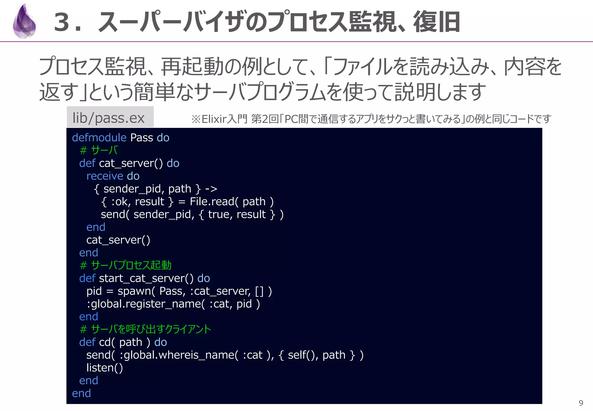 9
３．スーパーバイザのプロセス監視、復旧
プロセス監視、再起動の例として、「ファイルを読み込み、内容を
返す」という簡単なサーバプログラムを使って説明します
defmodule Pass do
# サーバ
def cat_server() do
receive do
{ sender_pid, path } ->
{ :ok, result } = File.read( path )
send( sender_pid, { true, result } )
end
cat_server()
end
# サーバプロセス起動
def start_cat_server() do
pid = spawn( Pass, :cat_server, [] )
:global.register_name( :cat, pid )
end
# サーバを呼び出すクライアント
def cd( path ) do
send( :global.whereis_name( :cat ), { self(), path } )
listen()
end
end
lib/pass.ex ※Elixir入門 第2回「PC間で通信するアプリをサクっと書いてみる」の例と同じコードです
 