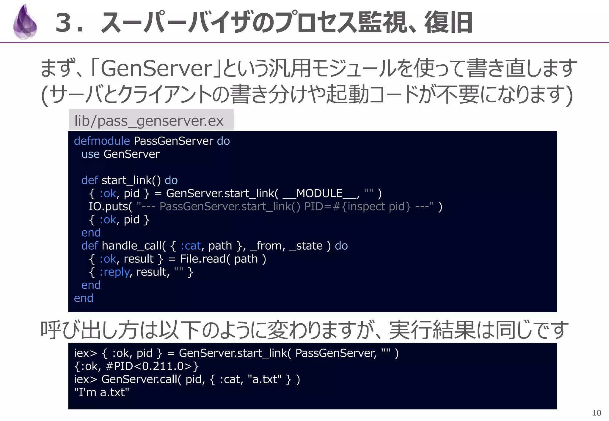 10
３．スーパーバイザのプロセス監視、復旧
まず、「GenServer」という汎用モジュールを使って書き直します
(サーバとクライアントの書き分けや起動コードが不要になります)
呼び出し方は以下のように変わりますが、実行結果は同じです
defmodule PassGenServer do
use GenServer
def start_link() do
{ :ok, pid } = GenServer.start_link( __MODULE__, "" )
IO.puts( "--- PassGenServer.start_link() PID=#{inspect pid} ---" )
{ :ok, pid }
end
def handle_call( { :cat, path }, _from, _state ) do
{ :ok, result } = File.read( path )
{ :reply, result, "" }
end
end
lib/pass_genserver.ex
iex> { :ok, pid } = GenServer.start_link( PassGenServer, "" )
{:ok, #PID<0.211.0>}
iex> GenServer.call( pid, { :cat, "a.txt" } )
"I'm a.txt"
 