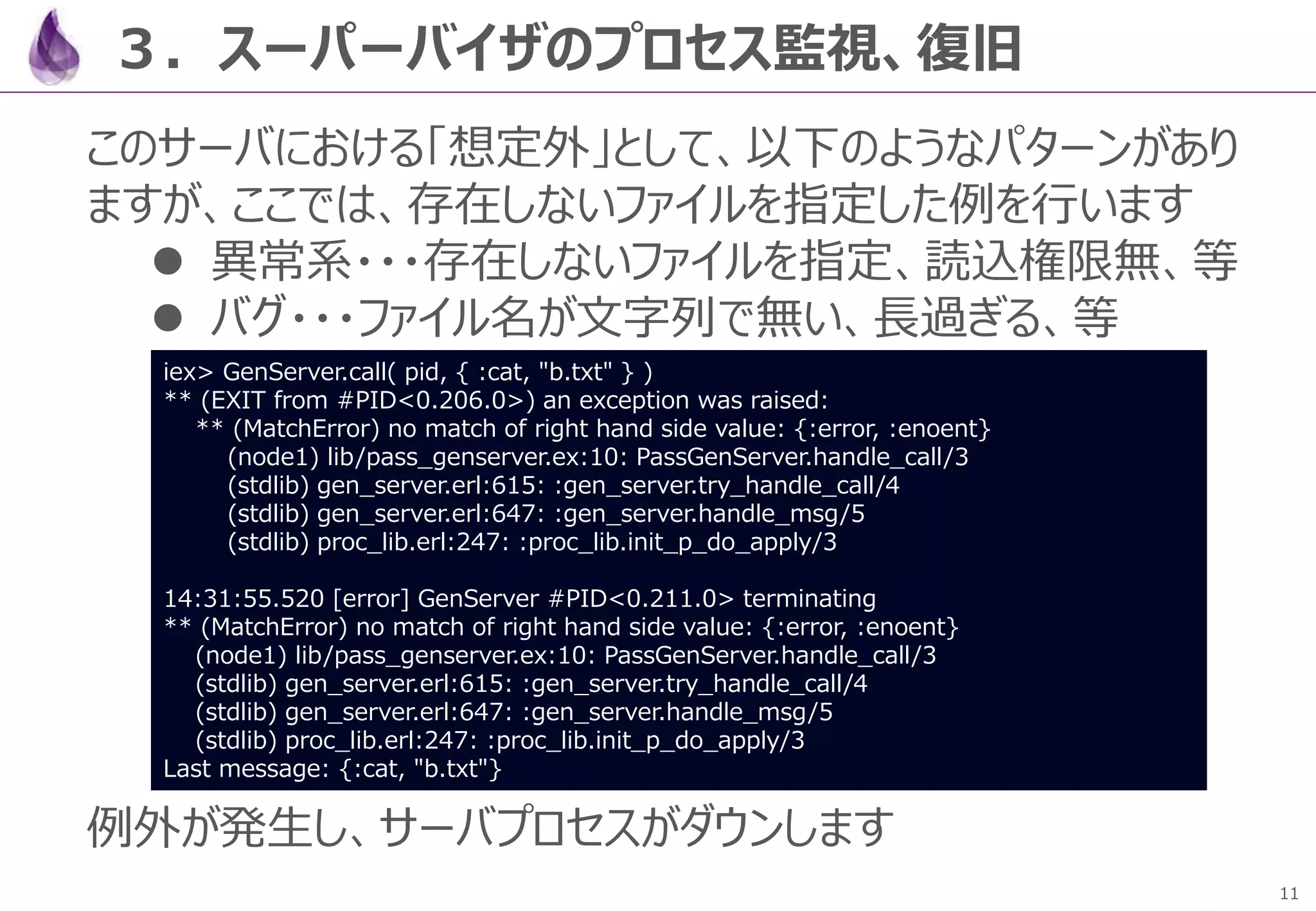 11
３．スーパーバイザのプロセス監視、復旧
このサーバにおける「想定外」として、以下のようなパターンがあり
ますが、ここでは、存在しないファイルを指定した例を行います
 異常系・・・存在しないファイルを指定、読込権限無、等
 バグ・・・ファイル名が文字列で無い、長過ぎる、等
例外が発生し、サーバプロセスがダウンします
iex> GenServer.call( pid, { :cat, "b.txt" } )
** (EXIT from #PID<0.206.0>) an exception was raised:
** (MatchError) no match of right hand side value: {:error, :enoent}
(node1) lib/pass_genserver.ex:10: PassGenServer.handle_call/3
(stdlib) gen_server.erl:615: :gen_server.try_handle_call/4
(stdlib) gen_server.erl:647: :gen_server.handle_msg/5
(stdlib) proc_lib.erl:247: :proc_lib.init_p_do_apply/3
14:31:55.520 [error] GenServer #PID<0.211.0> terminating
** (MatchError) no match of right hand side value: {:error, :enoent}
(node1) lib/pass_genserver.ex:10: PassGenServer.handle_call/3
(stdlib) gen_server.erl:615: :gen_server.try_handle_call/4
(stdlib) gen_server.erl:647: :gen_server.handle_msg/5
(stdlib) proc_lib.erl:247: :proc_lib.init_p_do_apply/3
Last message: {:cat, "b.txt"}
 