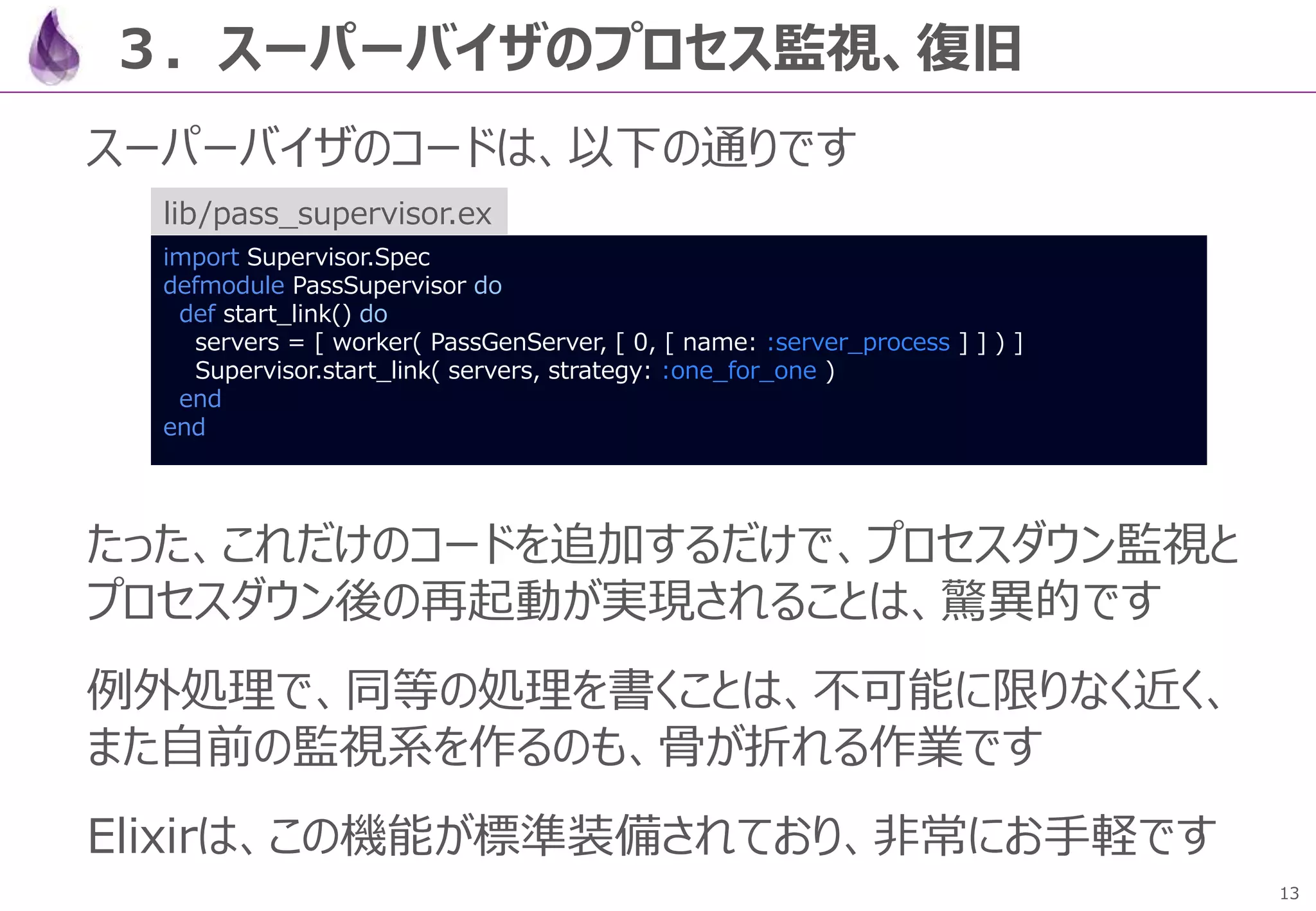 13
３．スーパーバイザのプロセス監視、復旧
スーパーバイザのコードは、以下の通りです
たった、これだけのコードを追加するだけで、プロセスダウン監視と
プロセスダウン後の再起動が実現されることは、驚異的です
例外処理で、同等の処理を書くことは、不可能に限りなく近く、
また自前の監視系を作るのも、骨が折れる作業です
Elixirは、この機能が標準装備されており、非常にお手軽です
import Supervisor.Spec
defmodule PassSupervisor do
def start_link() do
servers = [ worker( PassGenServer, [ 0, [ name: :server_process ] ] ) ]
Supervisor.start_link( servers, strategy: :one_for_one )
end
end
lib/pass_supervisor.ex
 
