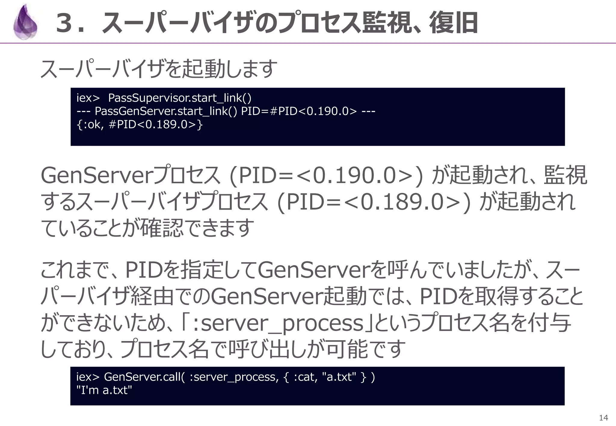 14
３．スーパーバイザのプロセス監視、復旧
スーパーバイザを起動します
GenServerプロセス (PID=<0.190.0>) が起動され、監視
するスーパーバイザプロセス (PID=<0.189.0>) が起動され
ていることが確認できます
これまで、PIDを指定してGenServerを呼んでいましたが、スー
パーバイザ経由でのGenServer起動では、PIDを取得すること
ができないため、「:server_process」というプロセス名を付与
しており、プロセス名で呼び出しが可能です
iex> PassSupervisor.start_link()
--- PassGenServer.start_link() PID=#PID<0.190.0> ---
{:ok, #PID<0.189.0>}
iex> GenServer.call( :server_process, { :cat, "a.txt" } )
"I'm a.txt"
 