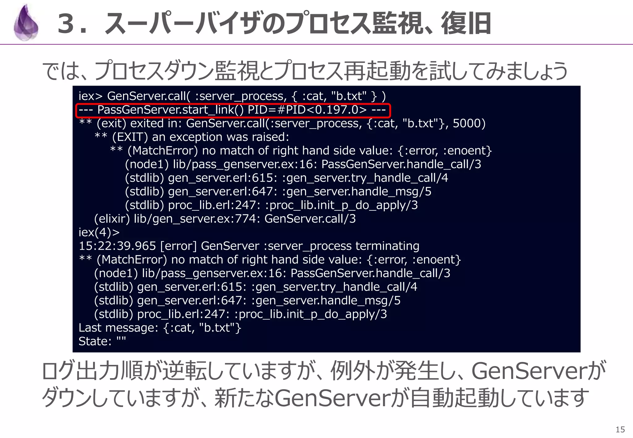 15
３．スーパーバイザのプロセス監視、復旧
では、プロセスダウン監視とプロセス再起動を試してみましょう
ログ出力順が逆転していますが、例外が発生し、GenServerが
ダウンしていますが、新たなGenServerが自動起動しています
iex> GenServer.call( :server_process, { :cat, "b.txt" } )
--- PassGenServer.start_link() PID=#PID<0.197.0> ---
** (exit) exited in: GenServer.call(:server_process, {:cat, "b.txt"}, 5000)
** (EXIT) an exception was raised:
** (MatchError) no match of right hand side value: {:error, :enoent}
(node1) lib/pass_genserver.ex:16: PassGenServer.handle_call/3
(stdlib) gen_server.erl:615: :gen_server.try_handle_call/4
(stdlib) gen_server.erl:647: :gen_server.handle_msg/5
(stdlib) proc_lib.erl:247: :proc_lib.init_p_do_apply/3
(elixir) lib/gen_server.ex:774: GenServer.call/3
iex(4)>
15:22:39.965 [error] GenServer :server_process terminating
** (MatchError) no match of right hand side value: {:error, :enoent}
(node1) lib/pass_genserver.ex:16: PassGenServer.handle_call/3
(stdlib) gen_server.erl:615: :gen_server.try_handle_call/4
(stdlib) gen_server.erl:647: :gen_server.handle_msg/5
(stdlib) proc_lib.erl:247: :proc_lib.init_p_do_apply/3
Last message: {:cat, "b.txt"}
State: ""
 