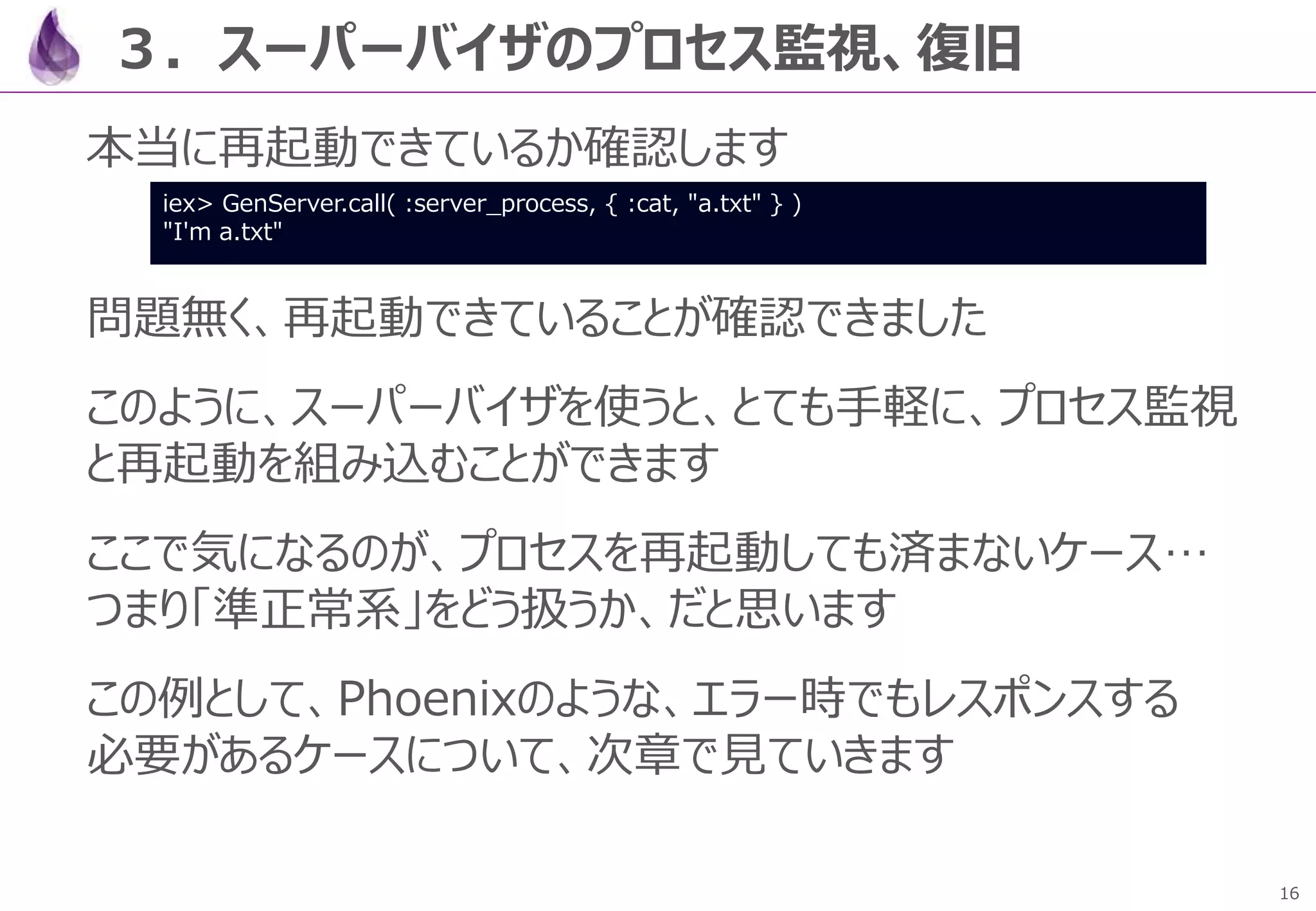 16
３．スーパーバイザのプロセス監視、復旧
本当に再起動できているか確認します
問題無く、再起動できていることが確認できました
このように、スーパーバイザを使うと、とても手軽に、プロセス監視
と再起動を組み込むことができます
ここで気になるのが、プロセスを再起動しても済まないケース…
つまり「準正常系」をどう扱うか、だと思います
この例として、Phoenixのような、エラー時でもレスポンスする
必要があるケースについて、次章で見ていきます
iex> GenServer.call( :server_process, { :cat, "a.txt" } )
"I'm a.txt"
 