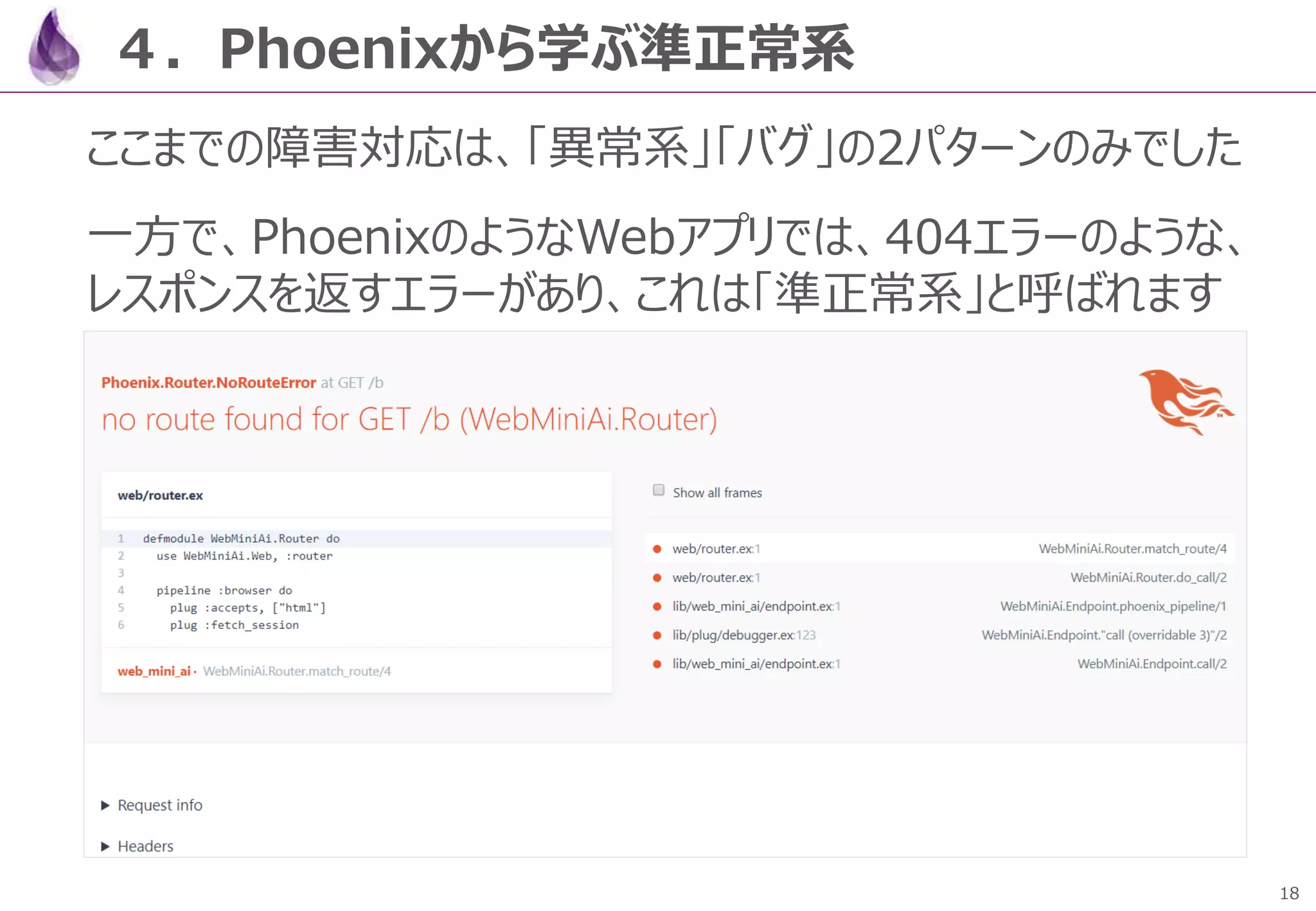 18
４．Phoenixから学ぶ準正常系
ここまでの障害対応は、「異常系」「バグ」の2パターンのみでした
一方で、PhoenixのようなWebアプリでは、404エラーのような、
レスポンスを返すエラーがあり、これは「準正常系」と呼ばれます
 