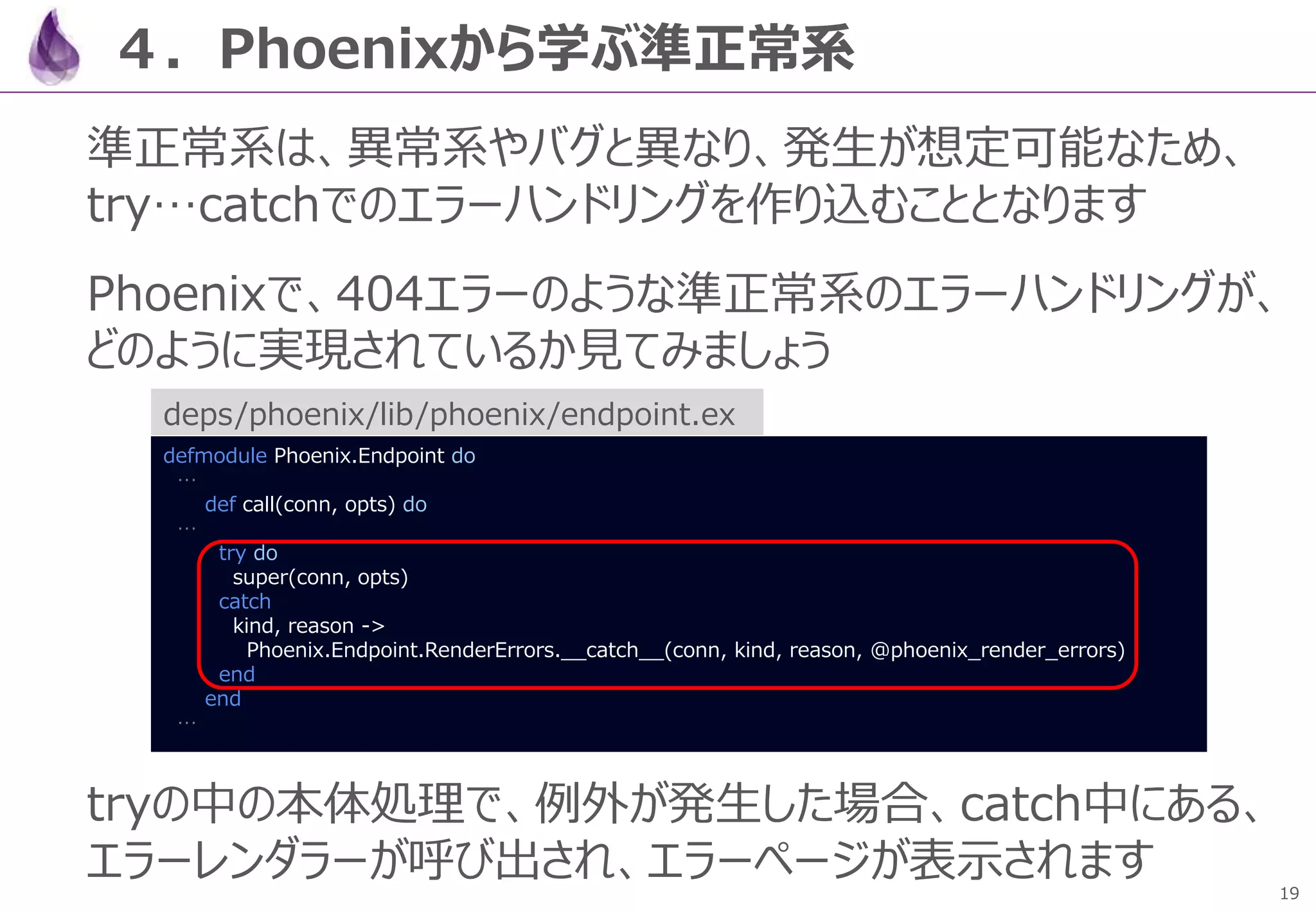 19
４．Phoenixから学ぶ準正常系
準正常系は、異常系やバグと異なり、発生が想定可能なため、
try…catchでのエラーハンドリングを作り込むこととなります
Phoenixで、404エラーのような準正常系のエラーハンドリングが、
どのように実現されているか見てみましょう
tryの中の本体処理で、例外が発生した場合、catch中にある、
エラーレンダラーが呼び出され、エラーページが表示されます
defmodule Phoenix.Endpoint do
…
def call(conn, opts) do
…
try do
super(conn, opts)
catch
kind, reason ->
Phoenix.Endpoint.RenderErrors.__catch__(conn, kind, reason, @phoenix_render_errors)
end
end
…
deps/phoenix/lib/phoenix/endpoint.ex
 