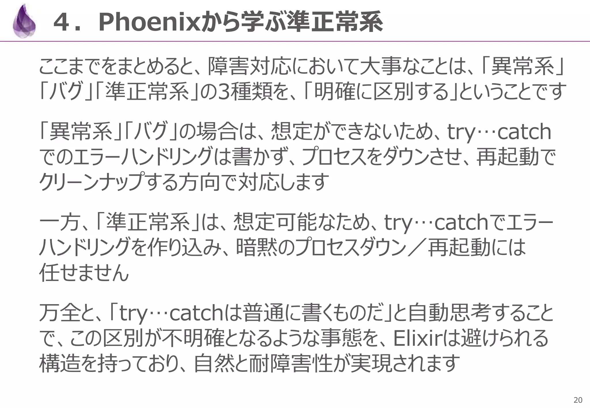 20
４．Phoenixから学ぶ準正常系
ここまでをまとめると、障害対応において大事なことは、「異常系」
「バグ」「準正常系」の3種類を、「明確に区別する」ということです
「異常系」「バグ」の場合は、想定ができないため、try…catch
でのエラーハンドリングは書かず、プロセスをダウンさせ、再起動で
クリーンナップする方向で対応します
一方、「準正常系」は、想定可能なため、try…catchでエラー
ハンドリングを作り込み、暗黙のプロセスダウン／再起動には
任せません
万全と、「try…catchは普通に書くものだ」と自動思考すること
で、この区別が不明確となるような事態を、Elixirは避けられる
構造を持っており、自然と耐障害性が実現されます
 