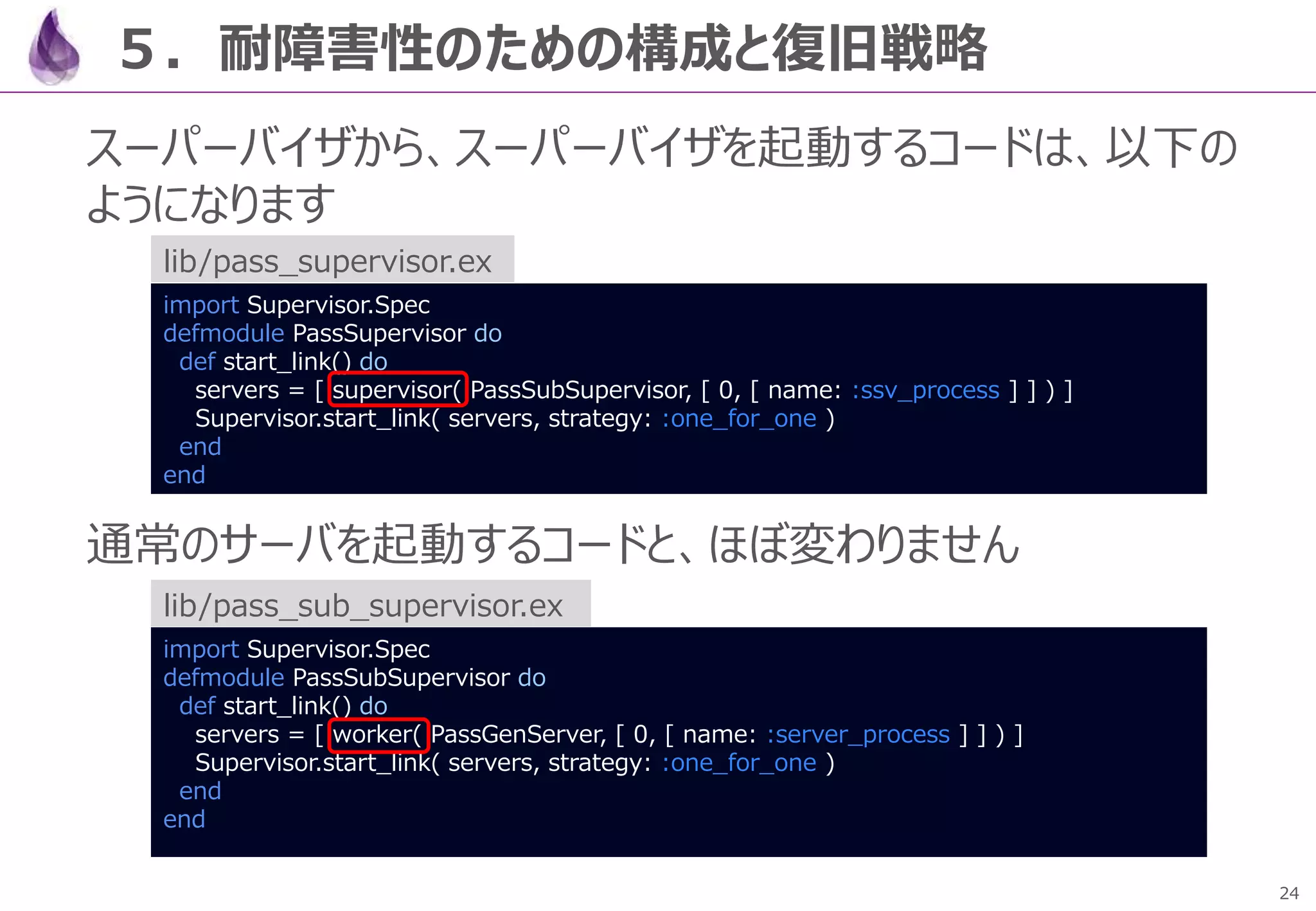 24
５．耐障害性のための構成と復旧戦略
スーパーバイザから、スーパーバイザを起動するコードは、以下の
ようになります
通常のサーバを起動するコードと、ほぼ変わりません
import Supervisor.Spec
defmodule PassSubSupervisor do
def start_link() do
servers = [ worker( PassGenServer, [ 0, [ name: :server_process ] ] ) ]
Supervisor.start_link( servers, strategy: :one_for_one )
end
end
lib/pass_sub_supervisor.ex
import Supervisor.Spec
defmodule PassSupervisor do
def start_link() do
servers = [ supervisor( PassSubSupervisor, [ 0, [ name: :ssv_process ] ] ) ]
Supervisor.start_link( servers, strategy: :one_for_one )
end
end
lib/pass_supervisor.ex
 