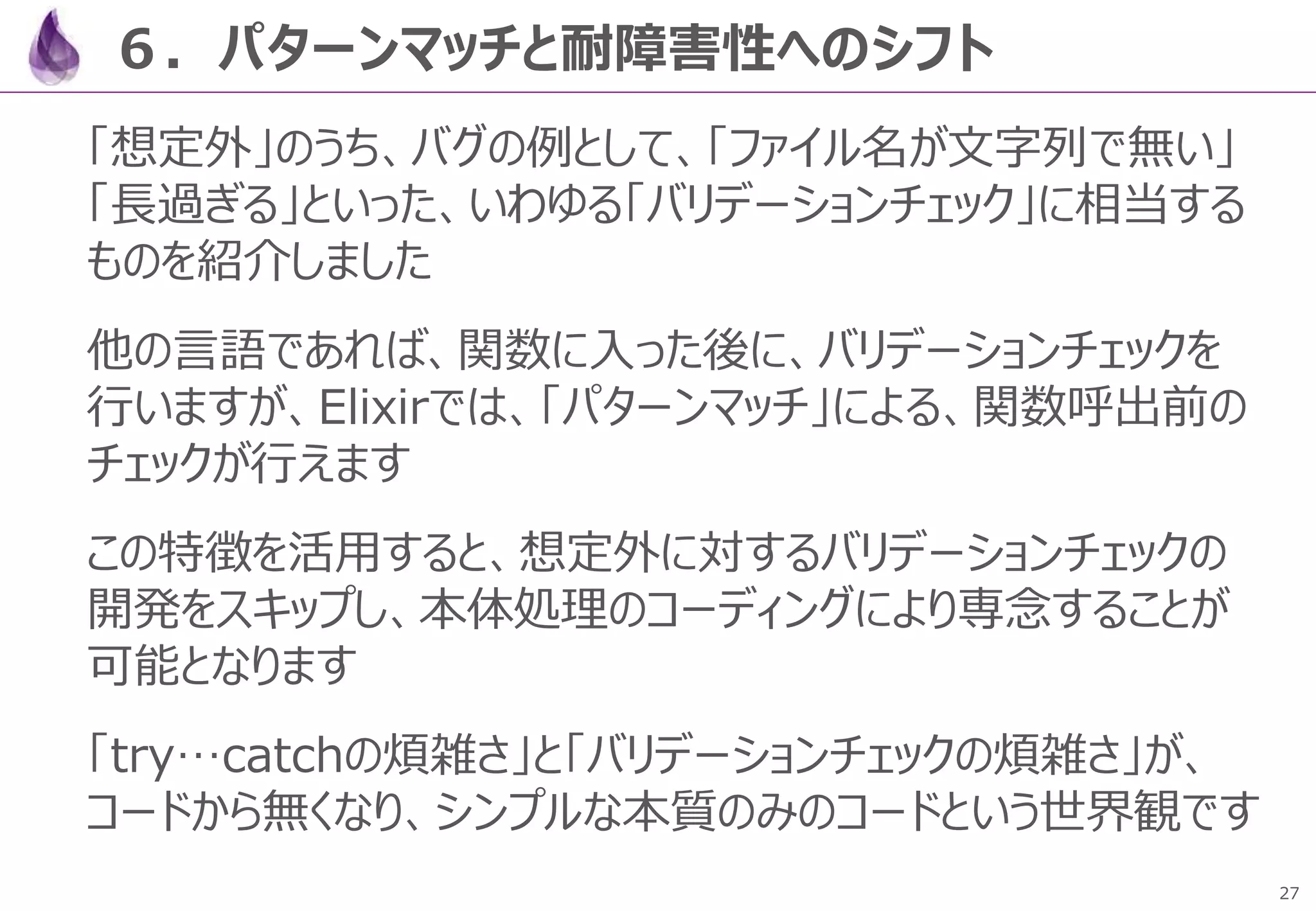 27
６．パターンマッチと耐障害性へのシフト
「想定外」のうち、バグの例として、「ファイル名が文字列で無い」
「長過ぎる」といった、いわゆる「バリデーションチェック」に相当する
ものを紹介しました
他の言語であれば、関数に入った後に、バリデーションチェックを
行いますが、Elixirでは、「パターンマッチ」による、関数呼出前の
チェックが行えます
この特徴を活用すると、想定外に対するバリデーションチェックの
開発をスキップし、本体処理のコーディングにより専念することが
可能となります
「try…catchの煩雑さ」と「バリデーションチェックの煩雑さ」が、
コードから無くなり、シンプルな本質のみのコードという世界観です
 