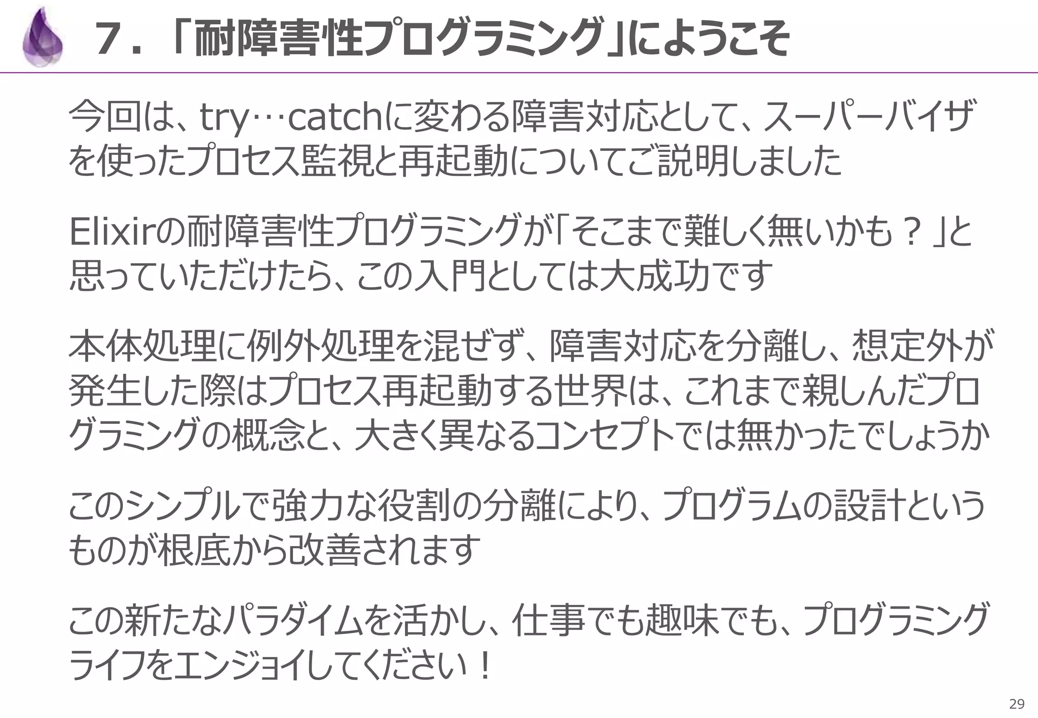 29
７．「耐障害性プログラミング」にようこそ
今回は、try…catchに変わる障害対応として、スーパーバイザ
を使ったプロセス監視と再起動についてご説明しました
Elixirの耐障害性プログラミングが「そこまで難しく無いかも？」と
思っていただけたら、この入門としては大成功です
本体処理に例外処理を混ぜず、障害対応を分離し、想定外が
発生した際はプロセス再起動する世界は、これまで親しんだプロ
グラミングの概念と、大きく異なるコンセプトでは無かったでしょうか
このシンプルで強力な役割の分離により、プログラムの設計という
ものが根底から改善されます
この新たなパラダイムを活かし、仕事でも趣味でも、プログラミング
ライフをエンジョイしてください！
 