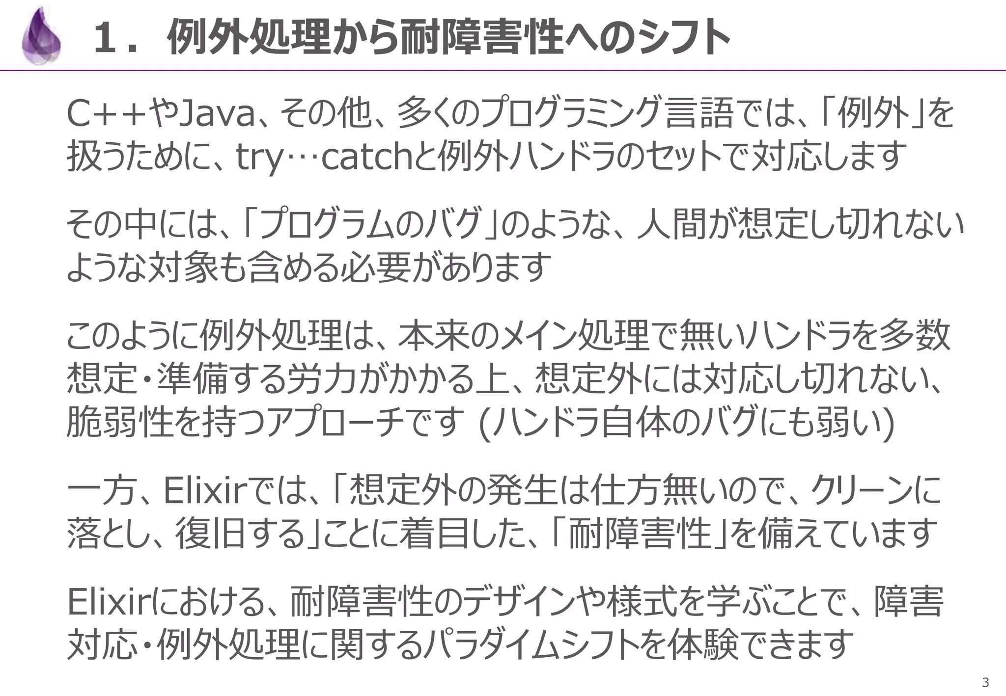 3
１．例外処理から耐障害性へのシフト
C++やJava、その他、多くのプログラミング言語では、「例外」を
扱うために、try…catchと例外ハンドラのセットで対応します
その中には、「プログラムのバグ」のような、人間が想定し切れない
ような対象も含める必要があります
このように例外処理は、本来のメイン処理で無いハンドラを多数
想定・準備する労力がかかる上、想定外には対応し切れない、
脆弱性を持つアプローチです (ハンドラ自体のバグにも弱い)
一方、Elixirでは、「想定外の発生は仕方無いので、クリーンに
落とし、復旧する」ことに着目した、「耐障害性」を備えています
Elixirにおける、耐障害性のデザインや様式を学ぶことで、障害
対応・例外処理に関するパラダイムシフトを体験できます
 