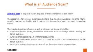 What is an Audience Scan?
4
https://www.sotrender.com/resources/pl/f
aq_pl/affinity-index/audience
Audience Scan is a special report prepared by the Sotrender Research Team.
The research offers deeper insights and details than Facebook Audience Insights. That’s
why it’s much more flexible, which makes it fit the needs of even the most demanding
clients.
The results of Audience Scan research are the answer to questions like:
• Which influencers, media, and brands have more than an average interest among the
target audience.
• Who has the biggest impact on the target audience.
• Which media channels are the main source of information and entertainment for the
target audience.
• What differentiates the target audience from the entire Facebook population.
 