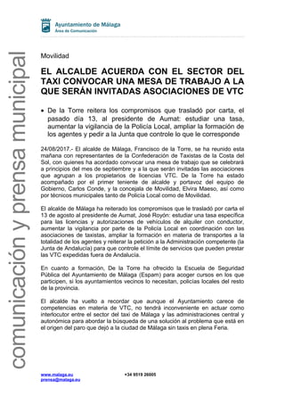 comunicaciónyprensamunicipal
Movilidad
EL ALCALDE ACUERDA CON EL SECTOR DEL
TAXI CONVOCAR UNA MESA DE TRABAJO A LA
QUE SERÁN INVITADAS ASOCIACIONES DE VTC
• De la Torre reitera los compromisos que trasladó por carta, el
pasado día 13, al presidente de Aumat: estudiar una tasa,
aumentar la vigilancia de la Policía Local, ampliar la formación de
los agentes y pedir a la Junta que controle lo que le corresponde
24/08/2017.- El alcalde de Málaga, Francisco de la Torre, se ha reunido esta
mañana con representantes de la Confederación de Taxistas de la Costa del
Sol, con quienes ha acordado convocar una mesa de trabajo que se celebrará
a principios del mes de septiembre y a la que serán invitadas las asociaciones
que agrupan a los propietarios de licencias VTC. De la Torre ha estado
acompañado por el primer teniente de alcalde y portavoz del equipo de
Gobierno, Carlos Conde, y la concejala de Movilidad, Elvira Maeso, así como
por técnicos municipales tanto de Policía Local como de Movilidad.
El alcalde de Málaga ha reiterado los compromisos que le trasladó por carta el
13 de agosto al presidente de Aumat, José Royón: estudiar una tasa específica
para las licencias y autorizaciones de vehículos de alquiler con conductor,
aumentar la vigilancia por parte de la Policía Local en coordinación con las
asociaciones de taxistas, ampliar la formación en materia de transportes a la
totalidad de los agentes y reiterar la petición a la Administración competente (la
Junta de Andalucía) para que controle el límite de servicios que pueden prestar
las VTC expedidas fuera de Andalucía.
En cuanto a formación, De la Torre ha ofrecido la Escuela de Seguridad
Pública del Ayuntamiento de Málaga (Espam) para acoger cursos en los que
participen, si los ayuntamientos vecinos lo necesitan, policías locales del resto
de la provincia.
El alcalde ha vuelto a recordar que aunque el Ayuntamiento carece de
competencias en materia de VTC, no tendrá inconveniente en actuar como
interlocutor entre el sector del taxi de Málaga y las administraciones central y
autonómica para abordar la búsqueda de una solución al problema que está en
el origen del paro que dejó a la ciudad de Málaga sin taxis en plena Feria.
www.malaga.eu +34 9519 26005
prensa@malaga.eu
 