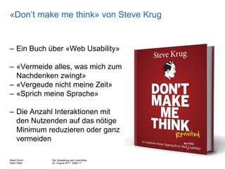 Die Verwaltung wird unsichtbar
24. August 2017, Seite 11
Stadt Zürich
Open Data
«Don’t make me think» von Steve Krug
– Ein Buch über «Web Usability»
– «Vermeide alles, was mich zum
Nachdenken zwingt»
– «Vergeude nicht meine Zeit»
– «Sprich meine Sprache»
– Die Anzahl Interaktionen mit
den Nutzenden auf das nötige
Minimum reduzieren oder ganz
vermeiden
 