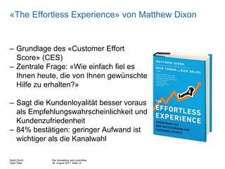 Die Verwaltung wird unsichtbar
24. August 2017, Seite 12
Stadt Zürich
Open Data
«The Effortless Experience» von Matthew Dixon
– Grundlage des «Customer Effort
Score» (CES)
– Zentrale Frage: «Wie einfach fiel es
Ihnen heute, die von Ihnen gewünschte
Hilfe zu erhalten?»
– Sagt die Kundenloyalität besser voraus
als Empfehlungswahrscheinlichkeit und
Kundenzufriedenheit
– 84% bestätigen: geringer Aufwand ist
wichtiger als die Kanalwahl
 